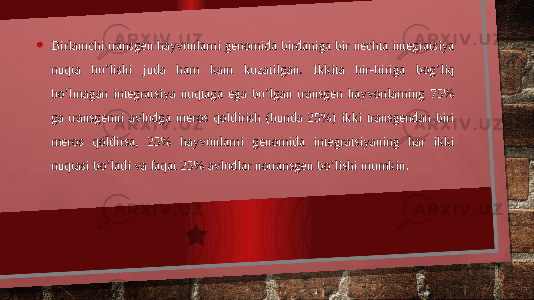 • Birlamchi transgen hayvonlarni genomida birdaniga bir nechta integratsiya nuqta bo’lishi juda ham kam kuzatilgan. Ikkita bir-biriga bog’liq bo’lmagan integratsiya nuqtaga ega bo’lgan transgen hayvonlarning 75% ga transgenni avlodga meros qoldirish (bunda 25%) ikki transgendan biri meros qoldirsa, 25% hayvonlarni genomida integratsiyaning har ikki nuqtasi bo’ladi va faqat 25% avlodlar notransgen bo’lishi mumkin. 