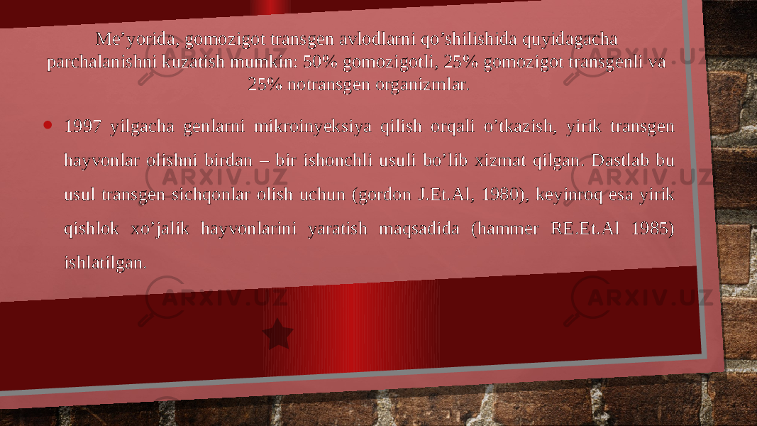 Me’yorida, gomozigot transgen avlodlarni qo’shilishida quyidagacha parchalanishni kuzatish mumkin: 50% gomozigotli, 25% gomozigot transgenli va 25% notransgen organizmlar. • 1997 yilgacha genlarni mikroinyeksiya qilish orqali o’tkazish, yirik transgen hayvonlar olishni birdan – bir ishonchli usuli bo’lib xizmat qilgan. Dastlab bu usul transgen sichqonlar olish uchun (gordon J.Et.Al, 1980), keyinroq esa yirik qishlok xo’jalik hayvonlarini yaratish maqsadida (hammer RE.Et.Al 1985) ishlatilgan. 