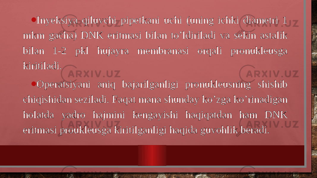 • Inyeksiya qiluvchi pipetkani uchi (uning ichki diametri 1 mkm gacha) DNK eritmasi bilan to’ldiriladi va sekin astalik bilan 1-2 pkl hujayra membranasi orqali pronukleusga kiritiladi. • Operatsiyani aniq bajarilganligi pronukleusning shishib chiqishidan seziladi. Faqat mana shunday ko’zga ko’rinadigan holatda yadro hajmini kengayishi haqiqatdan ham DNK eritmasi proukleusga kiritilganligi haqida guvohlik beradi. 