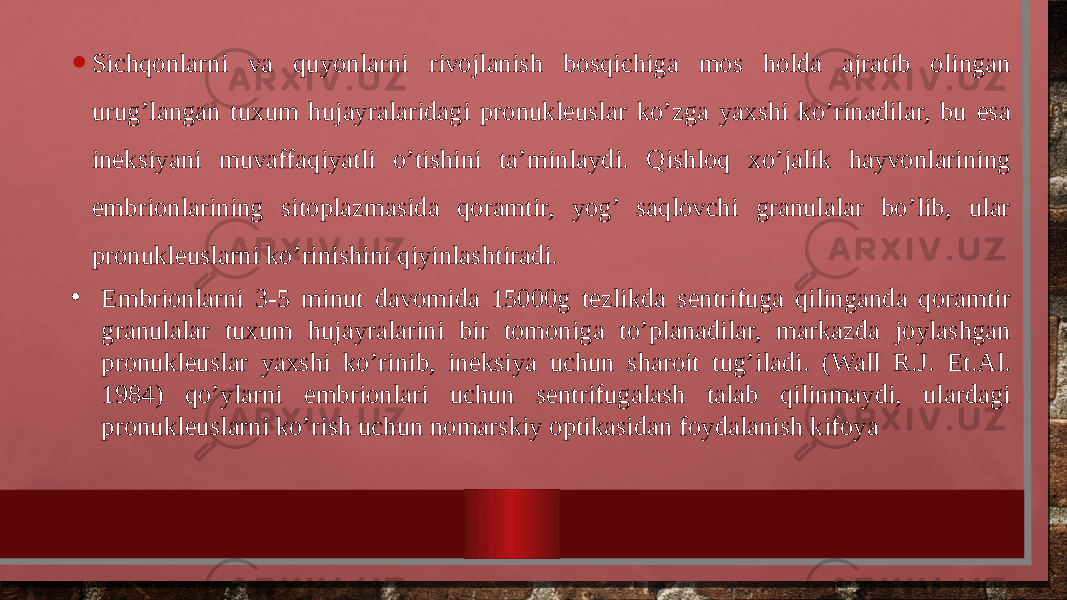 • Sichqonlarni va quyonlarni rivojlanish bosqichiga mos holda ajratib olingan urug’langan tuxum hujayralaridagi pronukleuslar ko’zga yaxshi ko’rinadilar, bu esa ineksiyani muvaffaqiyatli o’tishini ta’minlaydi. Qishloq xo’jalik hayvonlarining embrionlarining sitoplazmasida qoramtir, yog’ saqlovchi granulalar bo’lib, ular pronukleuslarni ko’rinishini qiyinlashtiradi. • Embrionlarni 3-5 minut davomida 15000g tezlikda sentrifuga qilinganda qoramtir granulalar tuxum hujayralarini bir tomoniga to’planadilar, markazda joylashgan pronukleuslar yaxshi ko’rinib, ineksiya uchun sharoit tug’iladi. (Wall R.J. Et.Al. 1984) qo’ylarni embrionlari uchun sentrifugalash talab qilinmaydi, ulardagi pronukleuslarni ko’rish uchun nomarskiy optikasidan foydalanish kifoya 