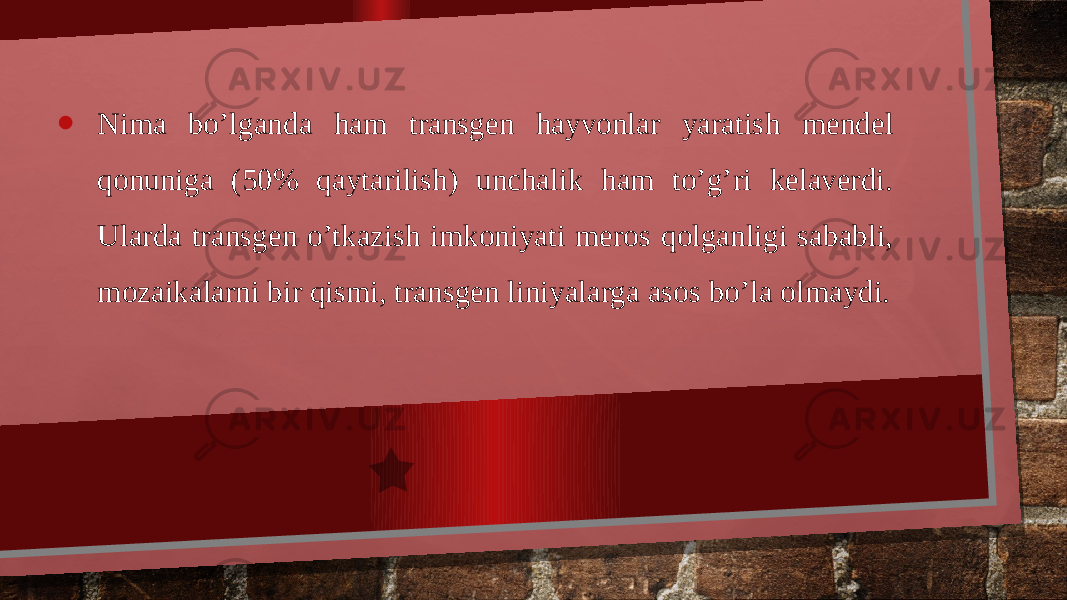 • Nima bo’lganda ham transgen hayvonlar yaratish mendel qonuniga (50% qaytarilish) unchalik ham to’g’ri kelaverdi. Ularda transgen o’tkazish imkoniyati meros qolganligi sababli, mozaikalarni bir qismi, transgen liniyalarga asos bo’la olmaydi. 