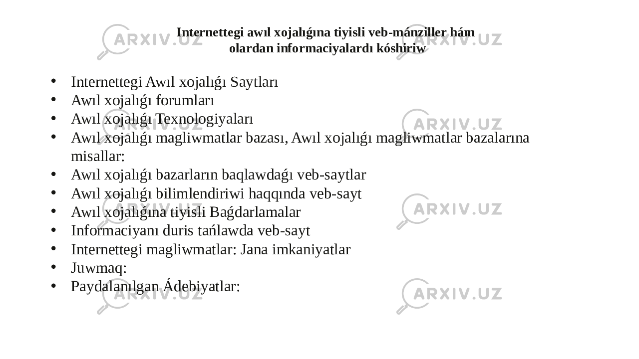 Internettegi awıl xojalıǵına tiyisli veb-mánziller hám olardan informaciyalardı kóshiriw • Internettegi Awıl xojalıǵı Saytları • Awıl xojalıǵı forumları • Awıl xojalıǵı Texnologiyaları • Awıl xojalıǵı magliwmatlar bazası, Awıl xojalıǵı magliwmatlar bazalarına misallar: • Awıl xojalıǵı bazarların baqlawdaǵı veb-saytlar • Awıl xojalıǵı bilimlendiriwi haqqında veb-sayt • Awıl xojalıǵına tiyisli Baǵdarlamalar • Informaciyanı duris tańlawda veb-sayt • Internettegi magliwmatlar: Jana imkaniyatlar • Juwmaq: • Paydalanılgan Ádebiyatlar: 