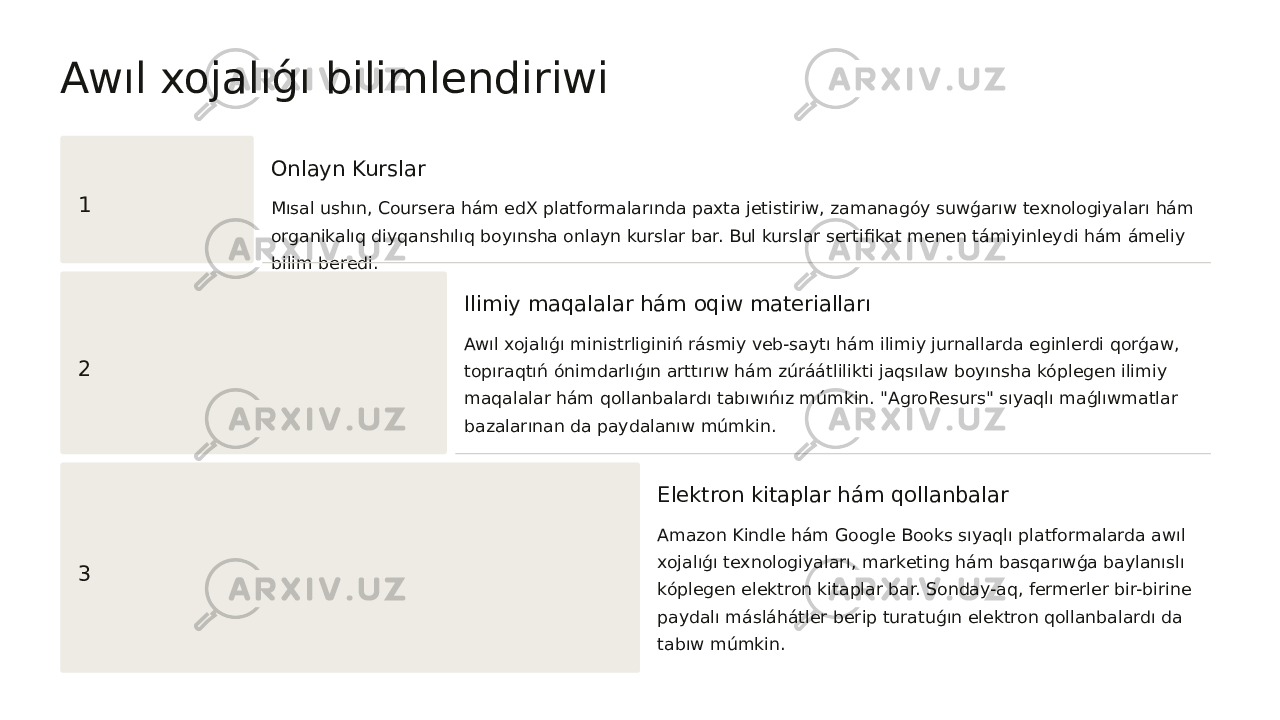 Awıl xojalıǵı bilimlendiriwi 1 Onlayn Kurslar Mısal ushın, Coursera hám edX platformalarında paxta jetistiriw, zamanagóy suwǵarıw texnologiyaları hám organikalıq diyqanshılıq boyınsha onlayn kurslar bar. Bul kurslar sertifikat menen támiyinleydi hám ámeliy bilim beredi. 2 Ilimiy maqalalar hám oqiw materialları Awıl xojalıǵı ministrliginiń rásmiy veb-saytı hám ilimiy jurnallarda eginlerdi qorǵaw, topıraqtıń ónimdarlıǵın arttırıw hám zúráátlilikti jaqsılaw boyınsha kóplegen ilimiy maqalalar hám qollanbalardı tabıwıńız múmkin. &#34;AgroResurs&#34; sıyaqlı maǵlıwmatlar bazalarınan da paydalanıw múmkin. 3 Elektron kitaplar hám qollanbalar Amazon Kindle hám Google Books sıyaqlı platformalarda awıl xojalıǵı texnologiyaları, marketing hám basqarıwǵa baylanıslı kóplegen elektron kitaplar bar. Sonday-aq, fermerler bir-birine paydalı másláhátler berip turatuǵın elektron qollanbalardı da tabıw múmkin. 