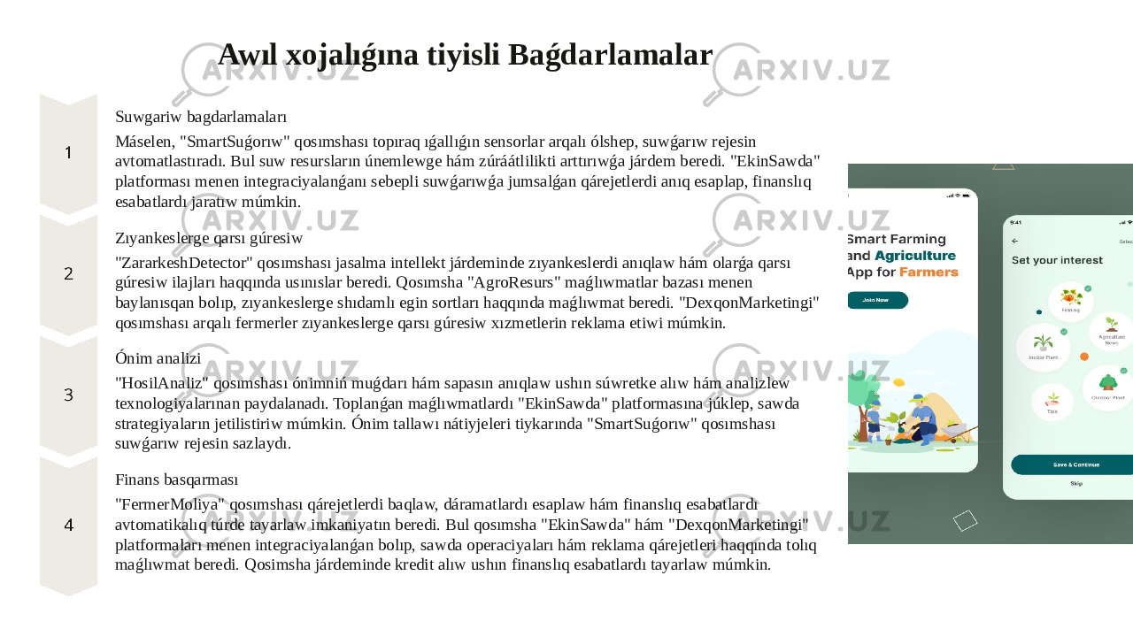 Awıl xojalıǵına tiyisli Baǵdarlamalar Suwgariw bagdarlamaları Máselen, &#34;SmartSuǵorıw&#34; qosımshası topıraq ıǵallıǵın sensorlar arqalı ólshep, suwǵarıw rejesin avtomatlastıradı. Bul suw resursların únemlewge hám zúráátlilikti arttırıwǵa járdem beredi. &#34;EkinSawda&#34; platforması menen integraciyalanǵanı sebepli suwǵarıwǵa jumsalǵan qárejetlerdi anıq esaplap, finanslıq esabatlardı jaratıw múmkin. Zıyankeslerge qarsı gúresiw &#34;ZararkeshDetector&#34; qosımshası jasalma intellekt járdeminde zıyankeslerdi anıqlaw hám olarǵa qarsı gúresiw ilajları haqqında usınıslar beredi. Qosımsha &#34;AgroResurs&#34; maǵlıwmatlar bazası menen baylanısqan bolıp, zıyankeslerge shıdamlı egin sortları haqqında maǵlıwmat beredi. &#34;DexqonMarketingi&#34; qosımshası arqalı fermerler zıyankeslerge qarsı gúresiw xızmetlerin reklama etiwi múmkin. Ónim analizi &#34;HosilAnaliz&#34; qosımshası ónimniń muǵdarı hám sapasın anıqlaw ushın súwretke alıw hám analizlew texnologiyalarınan paydalanadı. Toplanǵan maǵlıwmatlardı &#34;EkinSawda&#34; platformasına júklep, sawda strategiyaların jetilistiriw múmkin. Ónim tallawı nátiyjeleri tiykarında &#34;SmartSuǵorıw&#34; qosımshası suwǵarıw rejesin sazlaydı. Finans basqarması &#34;FermerMoliya&#34; qosımshası qárejetlerdi baqlaw, dáramatlardı esaplaw hám finanslıq esabatlardı avtomatikalıq túrde tayarlaw imkaniyatın beredi. Bul qosımsha &#34;EkinSawda&#34; hám &#34;DexqonMarketingi&#34; platformaları menen integraciyalanǵan bolıp, sawda operaciyaları hám reklama qárejetleri haqqında tolıq maǵlıwmat beredi. Qosimsha járdeminde kredit alıw ushın finanslıq esabatlardı tayarlaw múmkin. 