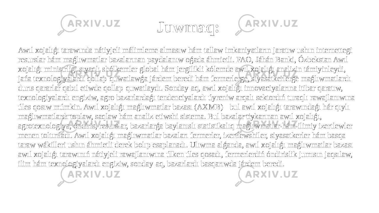 Juwmaq: Awıl xojalıǵı tarawında nátiyjeli málimleme almasıw hám tallaw imkaniyatların jaratıw ushın internettegi resurslar hám maǵlıwmatlar bazalarınan paydalanıw oǵada áhmietli. FAO, Jáhán Banki, Ózbekstan Awıl xojalıǵı ministrligi sıyaqlı shólkemler global hám jergilikli kólemde awıl xojalıǵı analizin támiyinleydi, jańa texnologiyalardı qollap-quwatlawǵa járdem beredi hám fermerlerge, siyasatkerlerge maǵlıwmatlardı durıs qararlar qabıl etiwde qollap-quwatlaydı. Sonday-aq, awıl xojalıǵı innovaciyalarına itibar qaratıw, texnologiyalardı engiziw, agro bazarlardaǵı tendenciyalardı úyreniw arqalı sektordıń turaqlı rawajlanıwına úles qosıw múmkin. Awıl xojalıǵı maǵlıwmatlar bazası (AXMB) - bul awıl xojalıǵı tarawındaǵı hár qıylı maǵlıwmatlardı toplaw, saqlaw hám analiz etiwshi sistema. Bul bazalar tiykarınan awıl xojalıǵı, agrotexnologiya, óndiris, resurslar, bazarlarǵa baylanıslı statistikalıq maǵlıwmatlar hám ilimiy izertlewler menen toltırıladı. Awıl xojalıǵı maǵlıwmatlar bazaları fermerler, izertlewshiler, siyasatkerler hám basqa taraw wákilleri ushın áhmietli derek bolıp esaplanadı. Ulıwma alǵanda, awıl xojalıǵı maǵlıwmatlar bazası awıl xojalıǵı tarawınıń nátiyjeli rawajlanıwına úlken úles qosadı, fermerlerdiń óndirislik jumısın jaqsılaw, ilim hám texnologiyalardı engiziw, sonday-aq, bazarlardı basqarıwda járdem beredi . 