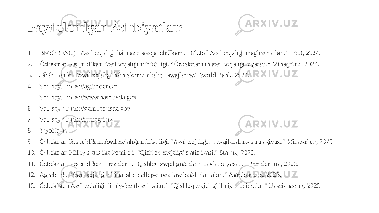 Paydalanılgan Ádebiyatlar: 1. BMSh (FAO) - Awıl xojalıǵı hám azıq-awqat shólkemi. &#34;Global Awıl xojalıǵı magliwmatları.&#34; FAO, 2024. 2. Ózbekstan Respublikası Awıl xojalıǵı ministrligi. &#34;Ózbekstannıń awıl xojalıǵı siyasatı.&#34; Minagri.uz, 2024. 3. Jáhán Banki. &#34;Awıl xojaligi hám ekonomikalıq rawajlanıw.&#34; World Bank, 2024. 4. Veb-sayt: https://agfunder.com 5. Veb-sayt: https://www.nass.usda.gov 6. Veb-sayt: https://gain.fas.usda.gov 7. Veb-sayt: https://minagri.uz 8. ZiyoNet.uz 9. Ózbekstan Respublikası Awıl xojalıǵı ministrligi. &#34;Awıl xojalıǵın rawajlandırıw strategiyası.&#34; Minagri.uz, 2023. 10. Ózbekstan Milliy statistika komiteti. &#34;Qishloq xwjaligi statistikasi.&#34; Stat.uz, 2023. 11. Ózbekstan Respublikası Prezidenti. &#34;Qishloq xwjaligiga doir Davlat Siyosati.&#34; President.uz, 2023. 12. Agrobank. &#34;Awıl xojalıǵın Finanslıq qollap-quwatlaw baǵdarlamaları.&#34; Agrobank.uz, 2023. 13. Ózbekistan Awil xojaliǵi ilimiy-izertlew instituti. &#34;Qishloq xwjaligi ilmiy tadqiqotlar.&#34; Uzscience.uz, 2023 