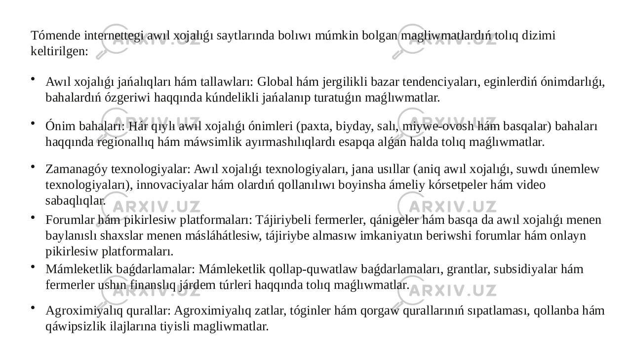 Tómende internettegi awıl xojalıǵı saytlarında bolıwı múmkin bolgan magliwmatlardıń tolıq dizimi keltirilgen: • Awıl xojalıǵı jańalıqları hám tallawları: Global hám jergilikli bazar tendenciyaları, eginlerdiń ónimdarlıǵı, bahalardıń ózgeriwi haqqında kúndelikli jańalanıp turatuǵın maǵlıwmatlar. • Ónim bahaları: Hár qıylı awıl xojalıǵı ónimleri (paxta, biyday, salı, miywe-ovosh hám basqalar) bahaları haqqında regionallıq hám máwsimlik ayırmashılıqlardı esapqa alǵan halda tolıq maǵlıwmatlar. • Zamanagóy texnologiyalar: Awıl xojalıǵı texnologiyaları, jana usıllar (aniq awıl xojalıǵı, suwdı únemlew texnologiyaları), innovaciyalar hám olardıń qollanılıwı boyinsha ámeliy kórsetpeler hám video sabaqlıqlar. • Forumlar hám pikirlesiw platformaları: Tájiriybeli fermerler, qánigeler hám basqa da awıl xojalıǵı menen baylanıslı shaxslar menen másláhátlesiw, tájiriybe almasıw imkaniyatın beriwshi forumlar hám onlayn pikirlesiw platformaları. • Mámleketlik baǵdarlamalar: Mámleketlik qollap-quwatlaw baǵdarlamaları, grantlar, subsidiyalar hám fermerler ushın finanslıq járdem túrleri haqqında tolıq maǵlıwmatlar. • Agroximiyalıq qurallar: Agroximiyalıq zatlar, tóginler hám qorgaw qurallarınıń sıpatlaması, qollanba hám qáwipsizlik ilajlarına tiyisli magliwmatlar. 