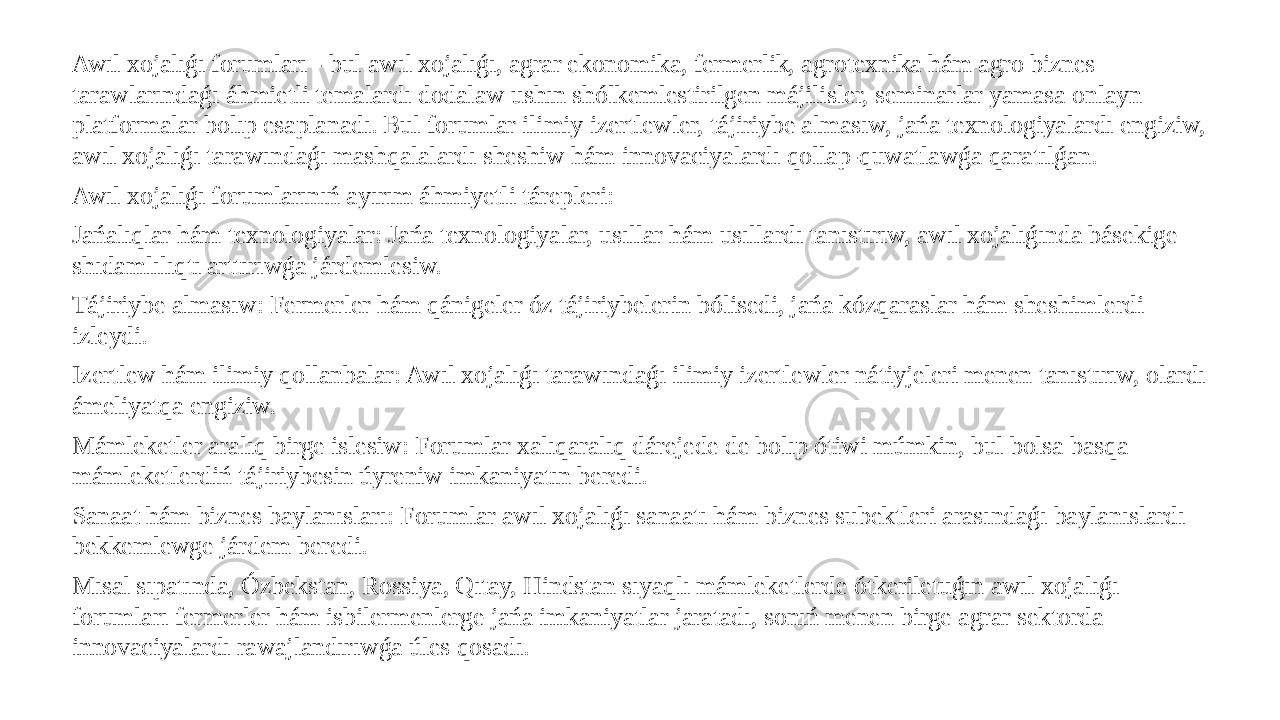 Awıl xojalıǵı forumları - bul awıl xojalıǵı, agrar ekonomika, fermerlik, agrotexnika hám agro biznes tarawlarındaǵı áhmietli temalardı dodalaw ushın shólkemlestirilgen májilisler, seminarlar yamasa onlayn platformalar bolıp esaplanadı. Bul forumlar ilimiy izertlewler, tájiriybe almasıw, jańa texnologiyalardı engiziw, awıl xojalıǵı tarawındaǵı mashqalalardı sheshiw hám innovaciyalardı qollap-quwatlawǵa qaratılǵan. Awıl xojalıǵı forumlarınıń ayırım áhmiyetli tárepleri: Jańalıqlar hám texnologiyalar: Jańa texnologiyalar, usıllar hám usıllardı tanıstırıw, awıl xojalıǵında básekige shıdamlılıqtı arttırıwǵa járdemlesiw. Tájiriybe almasıw: Fermerler hám qánigeler óz tájiriybelerin bólisedi, jańa kózqaraslar hám sheshimlerdi izleydi. Izertlew hám ilimiy qollanbalar: Awıl xojalıǵı tarawındaǵı ilimiy izertlewler nátiyjeleri menen tanıstırıw, olardı ámeliyatqa engiziw. Mámleketler aralıq birge islesiw: Forumlar xalıqaralıq dárejede de bolıp ótiwi múmkin, bul bolsa basqa mámleketlerdiń tájiriybesin úyreniw imkaniyatın beredi. Sanaat hám biznes baylanısları: Forumlar awıl xojalıǵı sanaatı hám biznes subektleri arasındaǵı baylanıslardı bekkemlewge járdem beredi. Mısal sıpatında, Ózbekstan, Rossiya, Qıtay, Hindstan sıyaqlı mámleketlerde ótkeriletuǵın awıl xojalıǵı forumları fermerler hám isbilermenlerge jańa imkaniyatlar jaratadı, sonıń menen birge agrar sektorda innovaciyalardı rawajlandırıwǵa úles qosadı. 