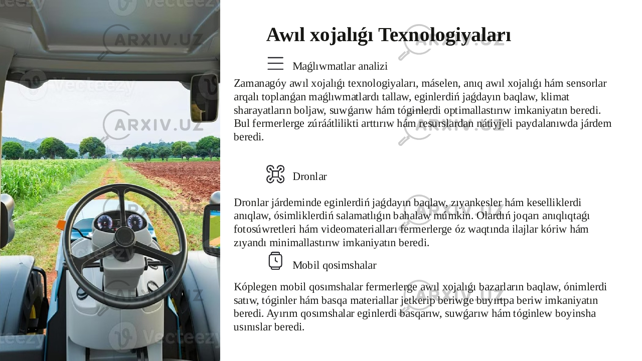 Awıl xojalıǵı Texnologiyaları Maǵlıwmatlar analizi Zamanagóy awıl xojalıǵı texnologiyaları, máselen, anıq awıl xojalıǵı hám sensorlar arqalı toplanǵan maǵlıwmatlardı tallaw, eginlerdiń jaǵdayın baqlaw, klimat sharayatların boljaw, suwǵarıw hám tóginlerdi optimallastırıw imkaniyatın beredi. Bul fermerlerge zúráátlilikti arttırıw hám resurslardan nátiyjeli paydalanıwda járdem beredi. Dronlar Dronlar járdeminde eginlerdiń jaǵdayın baqlaw, zıyankesler hám keselliklerdi anıqlaw, ósimliklerdiń salamatlıǵın bahalaw múmkin. Olardıń joqarı anıqlıqtaǵı fotosúwretleri hám videomaterialları fermerlerge óz waqtında ilajlar kóriw hám zıyandı minimallastırıw imkaniyatın beredi. Mobil qosimshalar Kóplegen mobil qosımshalar fermerlerge awıl xojalıǵı bazarların baqlaw, ónimlerdi satıw, tóginler hám basqa materiallar jetkerip beriwge buyırtpa beriw imkaniyatın beredi. Ayırım qosımshalar eginlerdi basqarıw, suwǵarıw hám tóginlew boyinsha usınıslar beredi. 