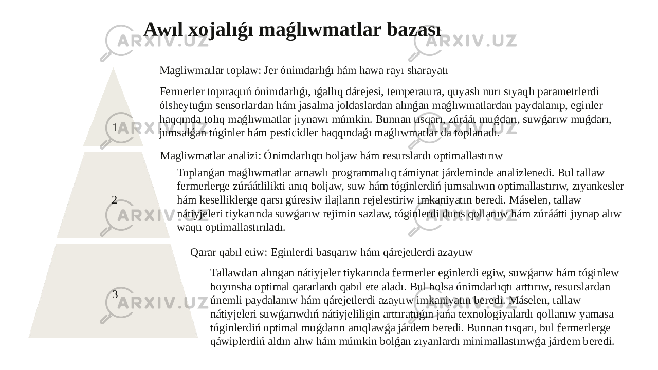 Awıl xojalıǵı maǵlıwmatlar bazası 1 Magliwmatlar toplaw: Jer ónimdarlıǵı hám hawa rayı sharayatı Fermerler topıraqtıń ónimdarlıǵı, ıǵallıq dárejesi, temperatura, quyash nurı sıyaqlı parametrlerdi ólsheytuǵın sensorlardan hám jasalma joldaslardan alınǵan maǵlıwmatlardan paydalanıp, eginler haqqında tolıq maǵlıwmatlar jıynawı múmkin. Bunnan tısqarı, zúráát muǵdarı, suwǵarıw muǵdarı, jumsalǵan tóginler hám pesticidler haqqındaǵı maǵlıwmatlar da toplanadı. 2 Magliwmatlar analizi: Ónimdarlıqtı boljaw hám resurslardı optimallastırıw Toplanǵan maǵlıwmatlar arnawlı programmalıq támiynat járdeminde analizlenedi. Bul tallaw fermerlerge zúráátlilikti anıq boljaw, suw hám tóginlerdiń jumsalıwın optimallastırıw, zıyankesler hám keselliklerge qarsı gúresiw ilajların rejelestiriw imkaniyatın beredi. Máselen, tallaw nátiyjeleri tiykarında suwǵarıw rejimin sazlaw, tóginlerdi durıs qollanıw hám zúráátti jıynap alıw waqtı optimallastırıladı. 3 Qarar qabıl etiw: Eginlerdi basqarıw hám qárejetlerdi azaytıw Tallawdan alıngan nátiyjeler tiykarında fermerler eginlerdi egiw, suwǵarıw hám tóginlew boyınsha optimal qararlardı qabıl ete aladı. Bul bolsa ónimdarlıqtı arttırıw, resurslardan únemli paydalanıw hám qárejetlerdi azaytıw imkaniyatın beredi. Máselen, tallaw nátiyjeleri suwǵarıwdıń nátiyjeliligin arttıratuǵın jańa texnologiyalardı qollanıw yamasa tóginlerdiń optimal muǵdarın anıqlawǵa járdem beredi. Bunnan tısqarı, bul fermerlerge qáwiplerdiń aldın alıw hám múmkin bolǵan zıyanlardı minimallastırıwǵa járdem beredi. 