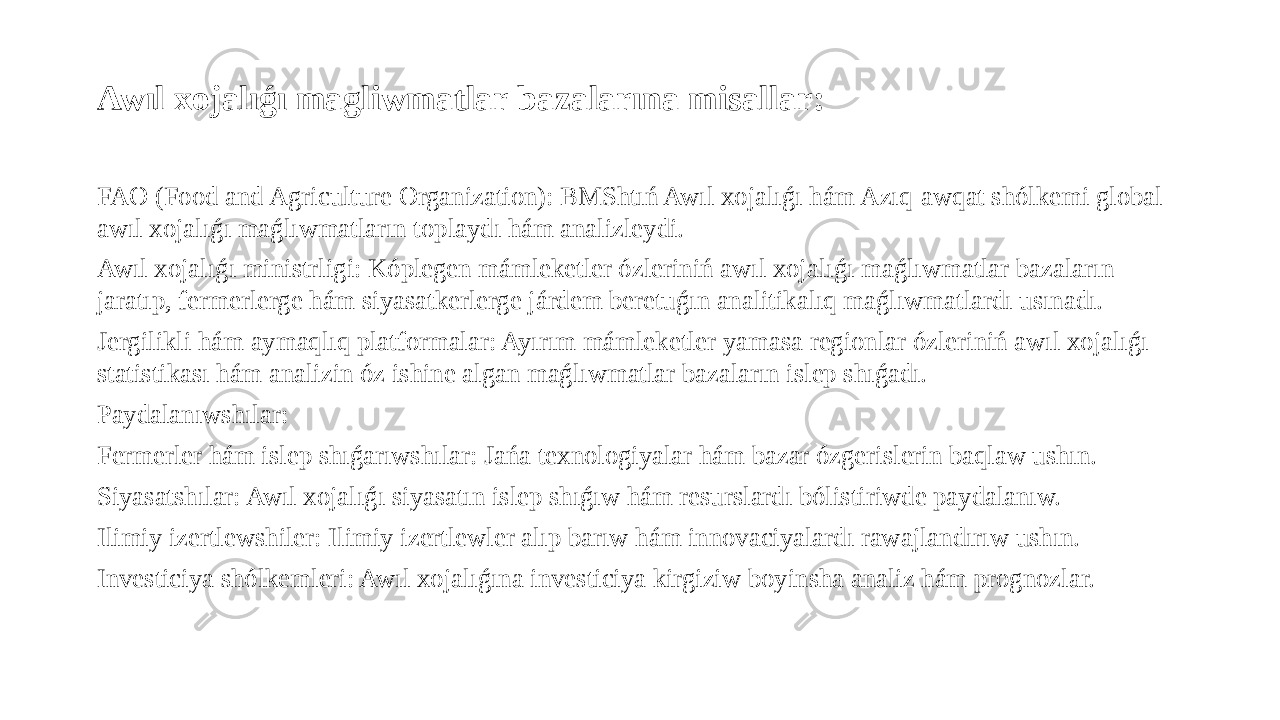 Awıl xojalıǵı magliwmatlar bazalarına misallar: FAO (Food and Agriculture Organization): BMShtıń Awıl xojalıǵı hám Azıq-awqat shólkemi global awıl xojalıǵı maǵlıwmatların toplaydı hám analizleydi. Awıl xojalıǵı ministrligi: Kóplegen mámleketler ózleriniń awıl xojalıǵı maǵlıwmatlar bazaların jaratıp, fermerlerge hám siyasatkerlerge járdem beretuǵın analitikalıq maǵlıwmatlardı usınadı. Jergilikli hám aymaqlıq platformalar: Ayırım mámleketler yamasa regionlar ózleriniń awıl xojalıǵı statistikası hám analizin óz ishine algan maǵlıwmatlar bazaların islep shıǵadı. Paydalanıwshılar: Fermerler hám islep shıǵarıwshılar: Jańa texnologiyalar hám bazar ózgerislerin baqlaw ushın. Siyasatshılar: Awıl xojalıǵı siyasatın islep shıǵıw hám resurslardı bólistiriwde paydalanıw. Ilimiy izertlewshiler: Ilimiy izertlewler alıp barıw hám innovaciyalardı rawajlandırıw ushın. Investiciya shólkemleri: Awıl xojalıǵına investiciya kirgiziw boyinsha analiz hám prognozlar. 