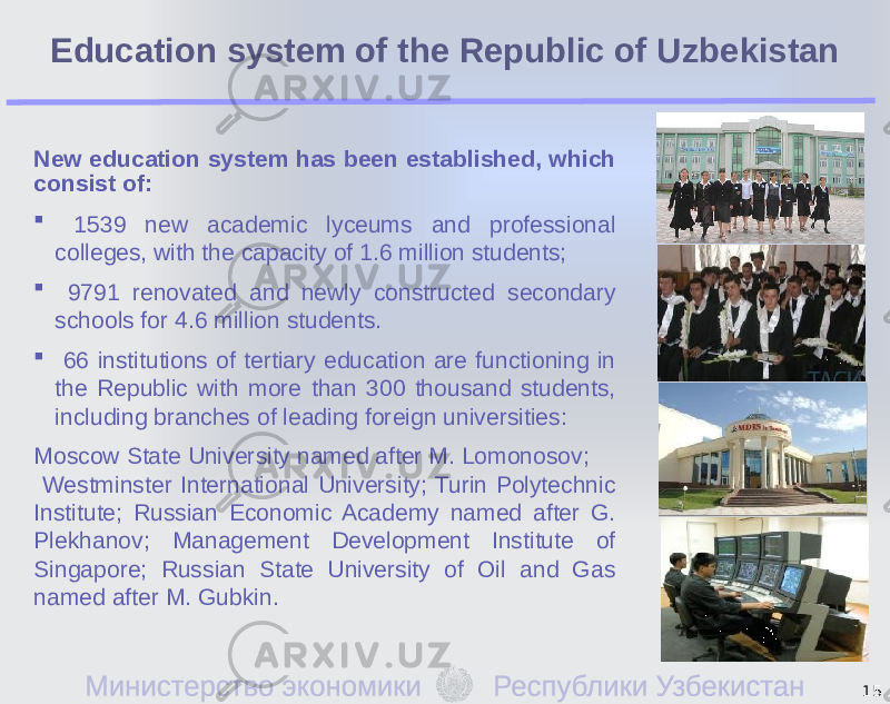 Education system of the Republic of Uzbekistan New education system has been established, which consist of:  1539 new academic lyceums and professional colleges, with the capacity of 1.6 million students;  9791 renovated and newly constructed secondary schools for 4.6 million students.  66 institutions of tertiary education are functioning in the Republic with more than 300 thousand students, including branches of leading foreign universities: Moscow State University named after M. Lomonosov; Westminster International University; Turin Polytechnic Institute; Russian Economic Academy named after G. Plekhanov; Management Development Institute of Singapore; Russian State University of Oil and Gas named after M. Gubkin. 15 