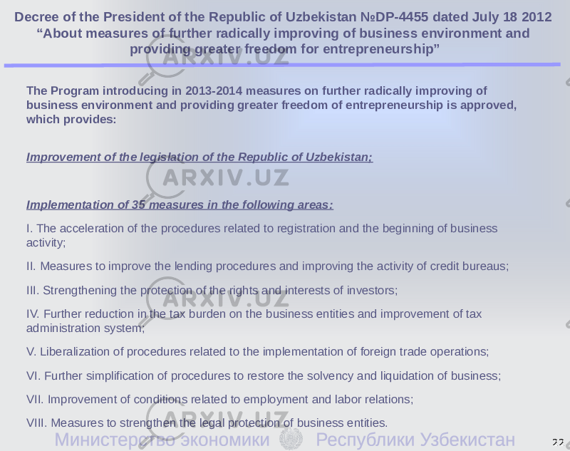 The Program introducing in 2013-2014 measures on further radically improving of business environment and providing greater freedom of entrepreneurship is approved, which provides: Improvement of the legislation of the Republic of Uzbekistan; Implementation of 35 measures in the following areas: I. The acceleration of the procedures related to registration and the beginning of business activity; II. Measures to improve the lending procedures and improving the activity of credit bureaus; III. Strengthening the protection of the rights and interests of investors; IV. Further reduction in the tax burden on the business entities and improvement of tax administration system; V. Liberalization of procedures related to the implementation of foreign trade operations; VI. Further simplification of procedures to restore the solvency and liquidation of business; VII. Improvement of conditions related to employment and labor relations; VIII. Measures to strengthen the legal protection of business entities. 22Decree of the President of the Republic of Uzbekistan №DP-4455 dated July 18 2012 “About measures of further radically improving of business environment and providing greater freedom for entrepreneurship” 