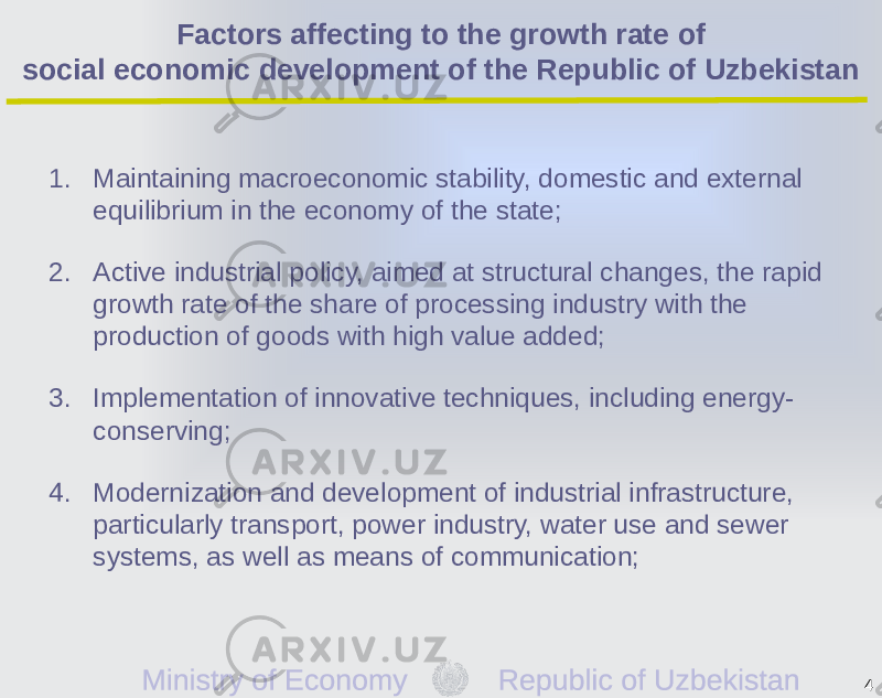 Factors affecting to the growth rate of social economic development of the Republic of Uzbekistan 1. Maintaining macroeconomic stability, domestic and external equilibrium in the economy of the state; 2. Active industrial policy, aimed at structural changes, the rapid growth rate of the share of processing industry with the production of goods with high value added; 3. Implementation of innovative techniques, including energy- conserving; 4. Modernization and development of industrial infrastructure, particularly transport, power industry, water use and sewer systems, as well as means of communication; 4 