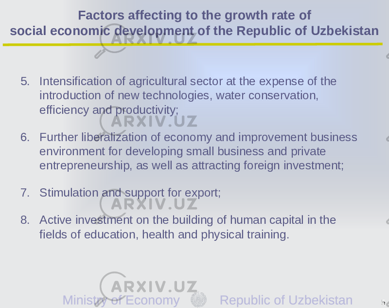 5. Intensification of agricultural sector at the expense of the introduction of new technologies, water conservation, efficiency and productivity; 6. Further liberalization of economy and improvement business environment for developing small business and private entrepreneurship, as well as attracting foreign investment; 7. Stimulation and support for export; 8. Active investment on the building of human capital in the fields of education, health and physical training. 5Factors affecting to the growth rate of social economic development of the Republic of Uzbekistan 