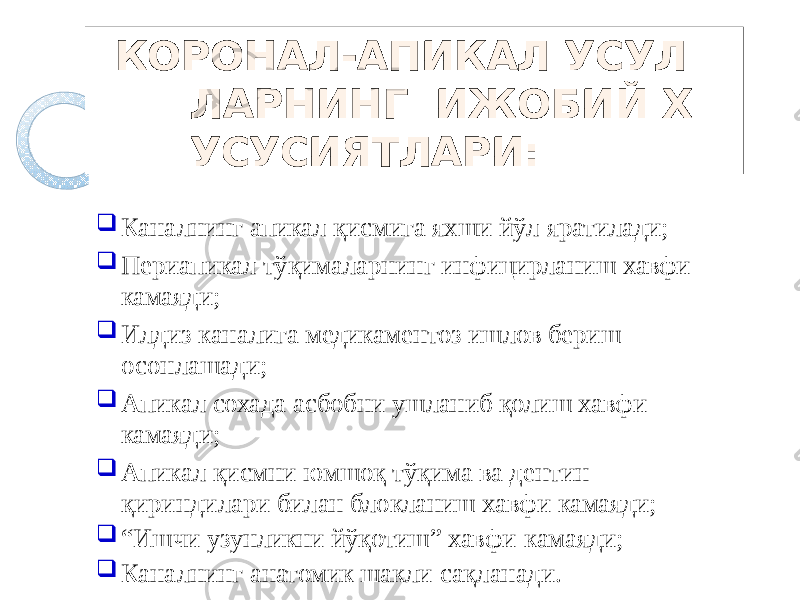 КОРОНАЛ-АПИКАЛ УСУЛ ЛАРНИНГ ИЖОБИЙ Х УСУСИЯТЛАРИ:  Каналнинг апикал қисмига яхши йўл яратилади;  Периапикал тўқималарнинг инфицирланиш хавфи камаяди;  Илдиз каналига медикаментоз ишлов бериш осонлашади;  Апикал сохада асбобни ушланиб қолиш хавфи камаяди;  Апикал қисмни юмшоқ тўқима ва дентин қириндилари билан блокланиш хавфи камаяди;  “ Ишчи узунликни йўқотиш” хавфи камаяди;  Каналнинг анатомик шакли сақланади. 