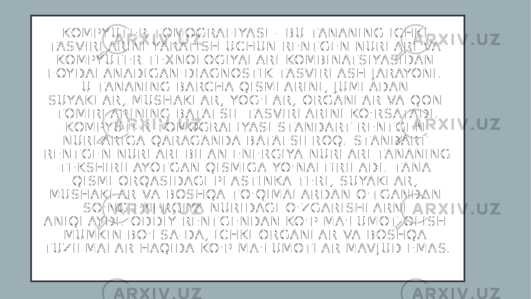 KO M P Y U T E R T O M O G RA F I YA S I - B U TA N A N I N G I C H K I TA S V I R L A R I N I YA RAT I S H U C H U N R E N T G E N N U R L A R I VA KO M P Y U T E R T E X N O L O G I YA L A R I KO M B I N AT S I YA S I D A N F OY D A L A N A D I G A N D I A G N O S T I K TA S V I R L A S H J A RAYO N I . U TA N A N I N G B A RC H A Q I S M L A R I N I , J U M L A D A N S U YA K L A R , M U S H A K L A R , YO G &#39; L A R , O R G A N L A R VA Q O N T O M I R L A R I N I N G B ATA F S I L TA S V I R L A R I N I KO &#39; R S ATA D I . KO M P Y U T E R T O M O G RA F I YA S I S TA N D A RT R E N T G E N N U R L A R I G A Q A RA G A N D A B ATA F S I L R O Q . S TA N D A RT R E N T G E N N U R L A R I B I L A N E N E R G I YA N U R L A R I TA N A N I N G T E K S H I R I L AYO T G A N Q I S M I G A YO &#39; N A LT I R I L A D I . TA N A Q I S M I O R Q A S I D A G I P L A S T I N K A T E R I , S U YA K L A R , M U S H A K L A R VA B O S H Q A T O &#39; Q I M A L A R D A N O &#39; T G A N D A N S O &#39; N G E N E R G I YA N U R I D A G I O &#39; Z G A R I S H L A R N I A N I Q L AY D I . O D D I Y R E N T G E N D A N KO &#39; P M A &#39; LU M O T O L I S H M U M K I N B O &#39; L S A - D A , I C H K I O R G A N L A R VA B O S H Q A T U Z I L M A L A R H A Q I D A KO &#39; P M A &#39; LU M O T L A R M AV J U D E M A S . 