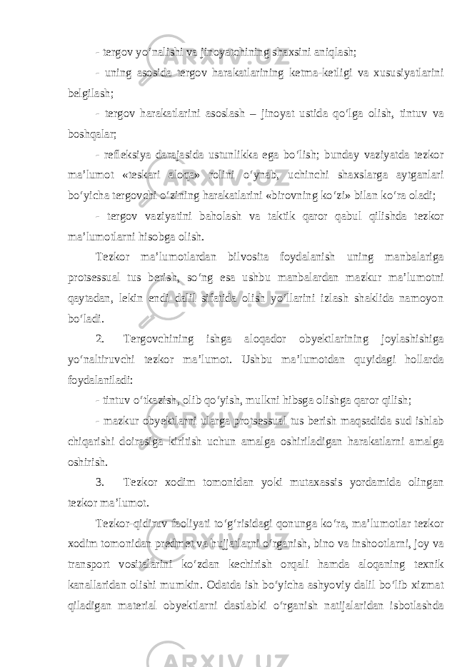 - tergov yo‘nalishi va jinoyatchining shaxsini aniqlash; - uning asosida tergov harakatlarining ketma-ketligi va xususiyatlarini belgilash; - tergov harakatlarini asoslash – jinoyat ustida qo‘lga olish, tintuv va boshqalar; - refleksiya darajasida ustunlikka ega bo‘lish; bunday vaziyatda tezkor ma’lumot «teskari aloqa» rolini o‘ynab, uchinchi shaxslarga aytganlari bo‘yicha tergovchi o‘zining harakatlarini «birovning ko‘zi» bilan ko‘ra oladi; - tergov vaziyatini baholash va taktik qaror qabul qilishda tezkor ma’lumotlarni hisobga olish. Tezkor ma’lumotlardan bilvosita foydalanish uning manbalariga protsessual tus berish, so‘ng esa ushbu manbalardan mazkur ma’lumotni qaytadan, lekin endi dalil sifatida olish yo‘llarini izlash shaklida namoyon bo‘ladi. 2. Tergovchining ishga aloqador obyektlarining joylashishiga yo‘naltiruvchi tezkor ma’lumot. Ushbu ma’lumotdan quyidagi hollarda foydalaniladi: - tintuv o‘tkazish, olib qo‘yish, mulkni hibsga olishga qaror qilish; - mazkur obyektlarni ularga protsessual tus berish maqsadida sud ishlab chiqarishi doirasiga kiritish uchun amalga oshiriladigan harakatlarni amalga oshirish. 3. Tezkor xodim tomonidan yoki mutaxassis yordamida olingan tezkor ma’lumot. Tezkor-qidiruv faoliyati to‘g‘risidagi qonunga ko‘ra, ma’lumotlar tezkor xodim tomonidan predmet va hujjatlarni o‘rganish, bino va inshootlarni, joy va transport vositalarini ko‘zdan kechirish orqali hamda aloqaning texnik kanallaridan olishi mumkin. Odatda ish bo‘yicha ashyoviy dalil bo‘lib xizmat qiladigan material obyektlarni dastlabki o‘rganish natijalaridan isbotlashda 