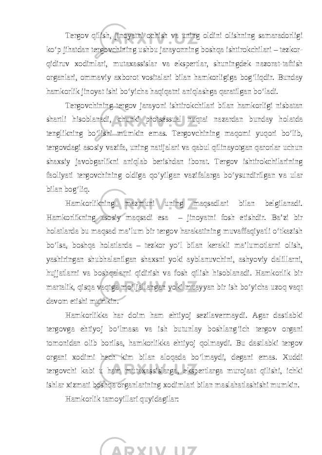 Tergov qilish, jinoyatni ochish va uning oldini olishning samaradorligi ko‘p jihatdan tergovchining ushbu jarayonning boshqa ishtirokchilari – tezkor- qidiruv xodimlari, mutaxassislar va ekspertlar, shuningdek nazorat-taftish organlari, ommaviy axborot vositalari bilan hamkorligiga bog‘liqdir. Bunday hamkorlik jinoyat ishi bo‘yicha haqiqatni aniqlashga qaratilgan bo‘ladi. Tergovchining tergov jarayoni ishtirokchilari bilan hamkorligi nisbatan shartli hisoblanadi, chunki protsessual nuqtai nazardan bunday holatda tenglikning bo‘lishi mumkin emas. Tergovchining maqomi yuqori bo‘lib, tergovdagi asosiy vazifa, uning natijalari va qabul qilinayotgan qarorlar uchun shaxsiy javobgarlikni aniqlab berishdan iborat. Tergov ishtirokchilarining faoliyati tergovchining oldiga qo‘yilgan vazifalarga bo‘ysundirilgan va ular bilan bog‘liq. Hamkorlikning mazmuni uning maqsadlari bilan belgilanadi. Hamkorlikning asosiy maqsadi esa – jinoyatni fosh etishdir. Ba’zi bir holatlarda bu maqsad ma’lum bir tergov harakatining muvaffaqiyatli o‘tkazish bo‘lsa, boshqa holatlarda – tezkor yo‘l bilan kerakli ma’lumotlarni olish, yashiringan shubhalanilgan shaxsni yoki ayblanuvchini, ashyoviy dalillarni, hujjatlarni va boshqalarni qidirish va fosh qilish hisoblanadi. Hamkorlik bir martalik, qisqa vaqtga mo‘ljallangan yoki muayyan bir ish bo‘yicha uzoq vaqt davom etishi mumkin. Hamkorlikka har doim ham ehtiyoj sezilavermaydi. Agar dastlabki tergovga ehtiyoj bo‘lmasa va ish butunlay boshlang‘ich tergov organi tomonidan olib borilsa, hamkorlikka ehtiyoj qolmaydi. Bu dastlabki tergov organi xodimi hech kim bilan aloqada bo‘lmaydi, degani emas. Xuddi tergovchi kabi u ham mutaxassislarga, ekspertlarga murojaat qilishi, ichki ishlar xizmati boshqa organlarining xodimlari bilan maslahatlashishi mumkin. Hamkorlik tamoyillari quyidagilar: 