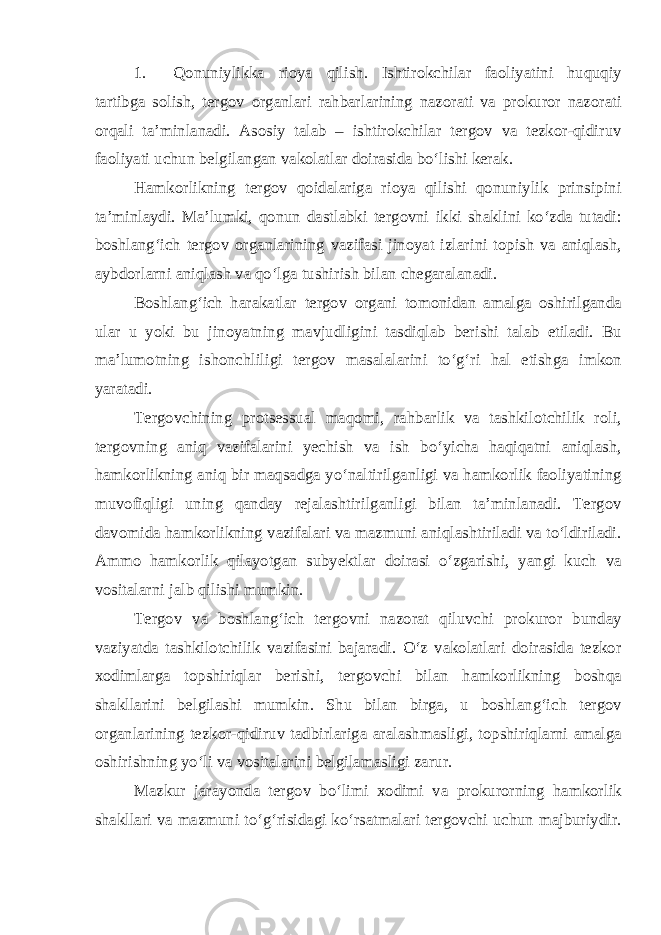 1. Qonuniylikka rioya qilish. Ishtirokchilar faoliyatini huquqiy tartibga solish, tergov organlari rahbarlarining nazorati va prokuror nazorati orqali ta’minlanadi. Asosiy talab – ishtirokchilar tergov va tezkor-qidiruv faoliyati uchun belgilangan vakolatlar doirasida bo‘lishi kerak. Hamkorlikning tergov qoidalariga rioya qilishi qonuniylik prinsipini ta’minlaydi. Ma’lumki, qonun dastlabki tergovni ikki shaklini ko‘zda tutadi: boshlang‘ich tergov organlarining vazifasi jinoyat izlarini topish va aniqlash, aybdorlarni aniqlash va qo‘lga tushirish bilan chegaralanadi. Boshlang‘ich harakatlar tergov organi tomonidan amalga oshirilganda ular u yoki bu jinoyatning mavjudligini tasdiqlab berishi talab etiladi. Bu ma’lumotning ishonchliligi tergov masalalarini to‘g‘ri hal etishga imkon yaratadi. Tergovchining protsessual maqomi, rahbarlik va tashkilotchilik roli, tergovning aniq vazifalarini yechish va ish bo‘yicha haqiqatni aniqlash, hamkorlikning aniq bir maqsadga yo‘naltirilganligi va hamkorlik faoliyatining muvofiqligi uning qanday rejalashtirilganligi bilan ta’minlanadi. Tergov davomida hamkorlikning vazifalari va mazmuni aniqlashtiriladi va to‘ldiriladi. Ammo hamkorlik qilayotgan subyektlar doirasi o‘zgarishi, yangi kuch va vositalarni jalb qilishi mumkin. Tergov va boshlang‘ich tergovni nazorat qiluvchi prokuror bunday vaziyatda tashkilotchilik vazifasini bajaradi. O‘z vakolatlari doirasida tezkor xodimlarga topshiriqlar berishi, tergovchi bilan hamkorlikning boshqa shakllarini belgilashi mumkin. Shu bilan birga, u boshlang‘ich tergov organlarining tezkor-qidiruv tadbirlariga aralashmasligi, topshiriqlarni amalga oshirishning yo‘li va vositalarini belgilamasligi zarur. Mazkur jarayonda tergov bo‘limi xodimi va prokurorning hamkorlik shakllari va mazmuni to‘g‘risidagi ko‘rsatmalari tergovchi uchun majburiydir. 