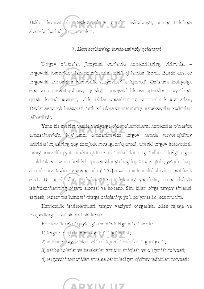 Ushbu ko‘rsatmalar tezkor-qidiruv guruhi tashkilotiga, uning tarkibiga aloqador bo‘lishi ham mumkin. 2. Hamkorlikning taktik - uslubiy qoidalari Tergov o ‘ tkazish jinoyatni ochishda hamkorlikning birinchisi – tergovchi tomonidan ish materiallarini tahlil qilishdan iborat . Bunda dastlab tergovchi tomonidan hamkorlik subyektlari aniqlanadi . Qo ‘ shma faoliyatga eng ko ‘ p jinoyat - qidiruv , uyushgan jinoyatchilik va iqtisodiy jinoyatlarga qarshi kurash xizmati , ichki ishlar organlarining kriminalistik xizmatlari , Davlat avtomobil nazorati , turli xil idora va ma ’ muriy inspeksiyalar xodimlari jalb etiladi . Yana bir muhim vazifa vaziyatga oid ma ’ lumotlarni hamkorlar o ‘ rtasida almashinuvidir . Ma ’ lumot almashinuvida tergov hamda tezkor - qidiruv tadbirlari rejasining qay darajada mosligi aniqlanadi , chunki tergov harakatlari , uning muvaffaqiyati tezkor - qidiruv ishtirokchilarining tadbirni belgilangan muddatda va ketma - ketlikda ijro etishlariga bog ‘ liq . O ‘ z vaqtida , yetarli aloqa almashinuvi tezkor - tergov guruhi ( TTG ) a ’ zolari uchun alohida ahamiyat kasb etadi . Uning shakllari turlicha: TTG tarkibining yig‘ilishi, uning alohida ishtirokchilarining o‘zaro aloqasi va hokazo. Shu bilan birga tergov sirlarini saqlash, tezkor ma’lumotni chetga chiqishiga yo‘l qo‘ymaslik juda muhim. Hamkorlik ishtirokchilari tergov vaziyati o‘zgarishi bilan rejaga va maqsadlarga tuzatish kiritishi kerak. Hamkorlik rejasi quyidagilarni o‘z ichiga olishi kerak: 1) tergov va qidiruv versiyalarining ifodasi; 2) ushbu versiyalardan kelib chiquvchi holatlarning ro‘yxati; 3) ushbu holatlar va harakatlar tartibini aniqlash va o‘rganish ro‘yxati; 4) tergovchi tomonidan amalga oshiriladigan qidiruv tadbirlari ro‘yxati; 