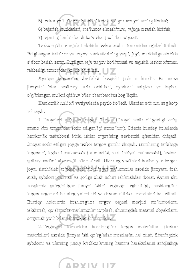 5) tezkor yo‘l bilan aniqlanishi kerak bo‘lgan vaziyatlarning ifodasi; 6) bajarish muddatlari, ma’lumot almashinuvi, rejaga tuzatish kiritish; 7) rejaning har bir bandi bo‘yicha ijrochilar ro‘yxati. Tezkor-qidiruv rejalari alohida tezkor xodim tomonidan rejalashtiriladi. Belgilangan tadbirlar va tergov harakatlarining vaqti, joyi, muddatiga alohida e’tibor berish zarur. Tuzilgan reja tergov bo‘linmasi va tegishli tezkor xizmati rahbarligi tomonidan ko‘rib chiqiladi. Ayniqsa tergovning dastlabki bosqichi juda muhimdir. Bu narsa jinoyatni izlar bosilmay turib ochilishi, aybdorni aniqlash va topish, o‘g‘irlangan mulkni qidiruv bilan chambarchas bog‘liqdir. Hamkorlik turli xil vaziyatlarda paydo bo‘ladi. Ulardan uch turi eng ko‘p uchraydi: 1. Jinoyatchi aniq bo‘lmagan jinoyat (jinoyat sodir etilganligi aniq, ammo kim tomonidan sodir etilganligi noma’lum). Odatda bunday holatlarda hamkorlik tashabbusi ichki ishlar organining navbatchi qismidan chiqadi. Jinoyat sodir etilgan joyga tezkor tergov guruhi chiqadi. Guruhning tarkibiga tergovchi, tegishli mutaxassis (kriminalist, sud-tibbiyot mutaxassisi), tezkor- qidiruv xodimi xizmat iti bilan kiradi. Ularning vazifalari hodisa yuz bergan joyni sinchiklab ko‘zdan kechirib olingan ma’lumotlar asosida jinoyatni fosh etish, aybdorni qidirish va qo‘lga olish uchun ishlatishdan iborat. Aynan shu bosqichda qo‘zg‘atilgan jinoyat ishini tergovga tegishliligi, boshlang‘ich tergov organlari ishining yo‘nalishi va davom ettirishi masalalari hal etiladi. Bunday holatlarda boshlang‘ich tergov organi mavjud ma’lumotlarni tekshirish, qo‘shimcha ma’lumotlar to‘plash, shuningdek material obyektlarni o‘rganish yo‘li bilan ishtirok etishi mumkin. 2. Tergovchi tomonidan boshlang‘ich tergov materiallari (tezkor materiallar) asosida jinoyat ishi qo‘zg‘atish masalasini hal etish. Shuningdek aybdorni va ularning jinoiy kirdikorlarining hamma harakatlarini aniqlashga 