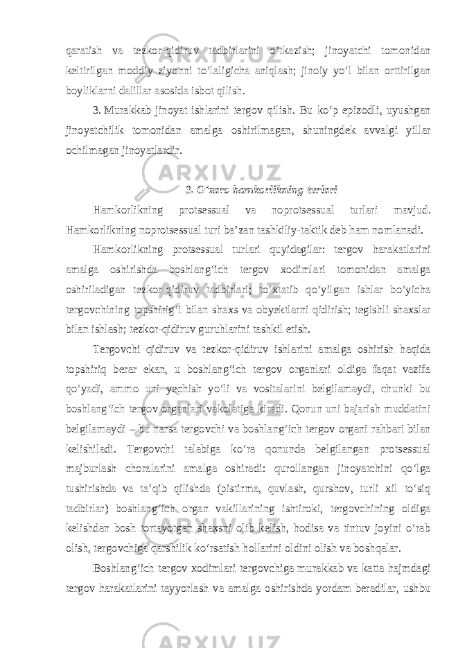 qaratish va tezkor-qidiruv tadbirlarini o‘tkazish; jinoyatchi tomonidan keltirilgan moddiy ziyonni to‘laligicha aniqlash; jinoiy yo‘l bilan orttirilgan boyliklarni dalillar asosida isbot qilish. 3. Murakkab jinoyat ishlarini tergov qilish. Bu ko‘p epizodli, uyushgan jinoyatchilik tomonidan amalga oshirilmagan, shuningdek avvalgi yillar ochilmagan jinoyatlardir. 3 . O‘zaro hamkorlikning turlari Hamkorlikning protsessual va noprotsessual turlari mavjud. Hamkorlikning noprotsessual turi ba’zan tashkiliy-taktik deb ham nomlanadi. Hamkorlikning protsessual turlari quyidagilar: tergov harakatlarini amalga oshirishda boshlang‘ich tergov xodimlari tomonidan amalga oshiriladigan tezkor-qidiruv tadbirlari; to‘xtatib qo‘yilgan ishlar bo‘yicha tergovchining topshirig‘i bilan shaxs va obyektlarni qidirish; tegishli shaxslar bilan ishlash; tezkor-qidiruv guruhlarini tashkil etish. Tergovchi qidiruv va tezkor-qidiruv ishlarini amalga oshirish haqida topshiriq berar ekan, u boshlang‘ich tergov organlari oldiga faqat vazifa qo‘yadi, ammo uni yechish yo‘li va vositalarini belgilamaydi, chunki bu boshlang‘ich tergov organlari vakolatiga kiradi. Qonun uni bajarish muddatini belgilamaydi – bu narsa tergovchi va boshlang‘ich tergov organi rahbari bilan kelishiladi. Tergovchi talabiga ko‘ra qonunda belgilangan protsessual majburlash choralarini amalga oshiradi: qurollangan jinoyatchini qo‘lga tushirishda va ta’qib qilishda (pistirma, quvlash, qurshov, turli xil to‘siq tadbirlar) boshlang‘ich organ vakillarining ishtiroki, tergovchining oldiga kelishdan bosh tortayotgan shaxsni olib kelish, hodisa va tintuv joyini o‘rab olish, tergovchiga qarshilik ko‘rsatish hollarini oldini olish va boshqalar. Boshlang‘ich tergov xodimlari tergovchiga murakkab va katta hajmdagi tergov harakatlarini tayyorlash va amalga oshirishda yordam beradilar, ushbu 