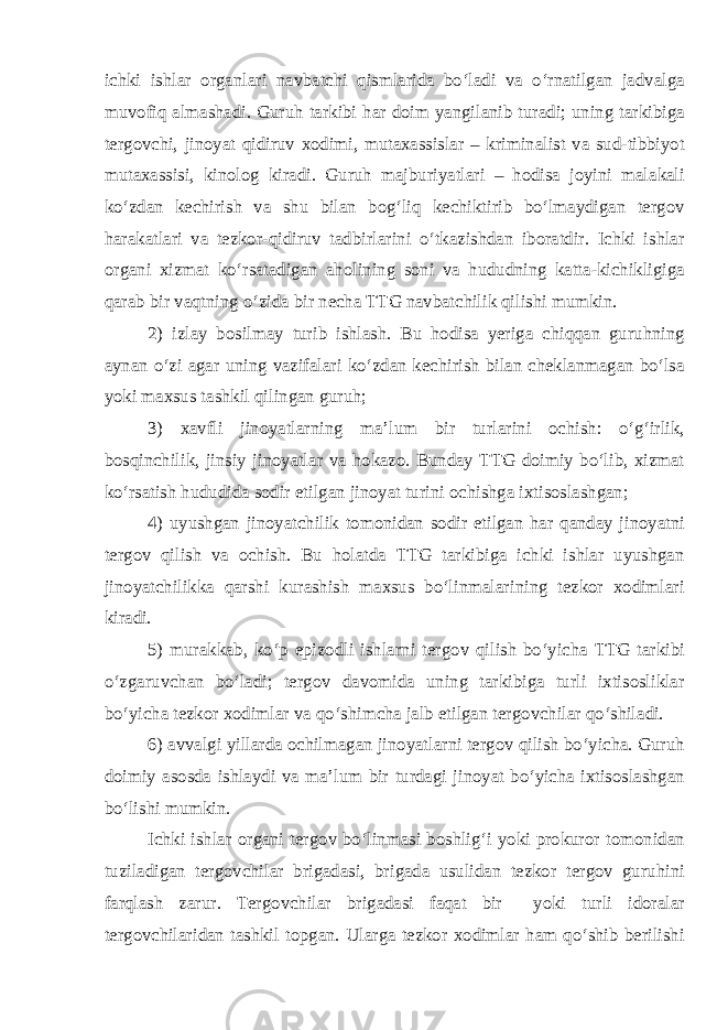 ichki ishlar organlari navbatchi qismlarida bo‘ladi va o‘rnatilgan jadvalga muvofiq almashadi. Guruh tarkibi har doim yangilanib turadi; uning tarkibiga tergovchi, jinoyat qidiruv xodimi, mutaxassislar – kriminalist va sud-tibbiyot mutaxassisi, kinolog kiradi. Guruh majburiyatlari – hodisa joyini malakali ko‘zdan kechirish va shu bilan bog‘liq kechiktirib bo‘lmaydigan tergov harakatlari va tezkor-qidiruv tadbirlarini o‘tkazishdan iboratdir. Ichki ishlar organi xizmat ko‘rsatadigan aholining soni va hududning katta-kichikligiga qarab bir vaqtning o‘zida bir necha TTG navbatchilik qilishi mumkin. 2) izlay bosilmay turib ishlash. Bu hodisa yeriga chiqqan guruhning aynan o‘zi agar uning vazifalari ko‘zdan kechirish bilan cheklanmagan bo‘lsa yoki maxsus tashkil qilingan guruh; 3) xavfli jinoyatlarning ma’lum bir turlarini ochish: o‘g‘irlik, bosqinchilik, jinsiy jinoyatlar va hokazo. Bunday TTG doimiy bo‘lib, xizmat ko‘rsatish hududida sodir etilgan jinoyat turini ochishga ixtisoslashgan; 4) uyushgan jinoyatchilik tomonidan sodir etilgan har qanday jinoyatni tergov qilish va ochish. Bu holatda TTG tarkibiga ichki ishlar uyushgan jinoyatchilikka qarshi kurashish maxsus bo‘linmalarining tezkor xodimlari kiradi. 5) murakkab, ko‘p epizodli ishlarni tergov qilish bo‘yicha TTG tarkibi o‘zgaruvchan bo‘ladi; tergov davomida uning tarkibiga turli ixtisosliklar bo‘yicha tezkor xodimlar va qo‘shimcha jalb etilgan tergovchilar qo‘shiladi. 6) avvalgi yillarda ochilmagan jinoyatlarni tergov qilish bo‘yicha. Guruh doimiy asosda ishlaydi va ma’lum bir turdagi jinoyat bo‘yicha ixtisoslashgan bo‘lishi mumkin. Ichki ishlar organi tergov bo‘linmasi boshlig‘i yoki prokuror tomonidan tuziladigan tergovchilar brigadasi, brigada usulidan tezkor tergov guruhini farqlash zarur. Tergovchilar brigadasi faqat bir yoki turli idoralar tergovchilaridan tashkil topgan. Ularga tezkor xodimlar ham qo‘shib berilishi 