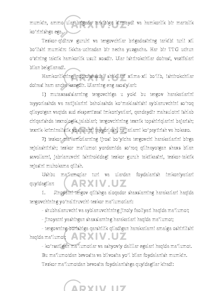 mumkin, ammo ular brigada tarkibiga kirmaydi va hamkorlik bir martalik ko‘rinishga ega. Tezkor-qidiruv guruhi va tergovchilar brigadasining tarkibi turli xil bo‘lishi mumkin: ikkita-uchtadan bir necha yuzgacha. Har bir TTG uchun o‘zining taktik hamkorlik usuli xosdir. Ular ishtirokchilar doirasi, vazifalari bilan belgilanadi. Hamkorlikning noprotsessual shakllari xilma-xil bo‘lib, ishtirokchilar doirasi ham ancha kengdir. Ularning eng asosiylari: 1) mutaxassislarning tergovchiga u yoki bu tergov harakatlarini tayyorlashda va natijalarini baholashda ko‘maklashishi ayblanuvchini so‘roq qilayotgan vaqtda sud ekspertizasi imkoniyatlari, qandaydir mahsulotni ishlab chiqarishda texnologik talablari; tergovchining texnik topshiriqlarini bajarish; texnik-kriminalistik vositalarni tayyorlash, hujjatlarni ko‘paytirish va hokazo. 2) tezkor ma’lumotlarning ijrosi bo‘yicha tergovchi harakatlarini birga rejalashtirish; tezkor ma’lumot yordamida so‘roq qilinayotgan shaxs bilan savollarni, jabrlanuvchi ishtirokidagi tezkor guruh taktikasini, tezkor-taktik rejasini muhokama qilish. Ushbu ma’lumotlar turi va ulardan foydalanish imkoniyatlari quyidagilar: 1. Jinoyatni tergov qilishga aloqador shaxslarning harakatlari haqida tergovchining yo‘naltiruvchi-tezkor ma’lumotlari: - shubhalanuvchi va ayblanuvchining jinoiy faoliyati haqida ma’lumot; - jinoyatni yashirgan shaxslarning harakatlari haqida ma’lumot; - tergovning borishiga qarshilik qiladigan harakatlarni amalga oshirilishi haqida ma’lumot; - ko‘rsatilgan ma’lumotlar va ashyoviy dalillar egalari haqida ma’lumot. Bu ma’lumotdan bevosita va bilvosita yo‘l bilan foydalanish mumkin. Tezkor ma’lumotdan bevosita foydalanishga quyidagilar kiradi: 