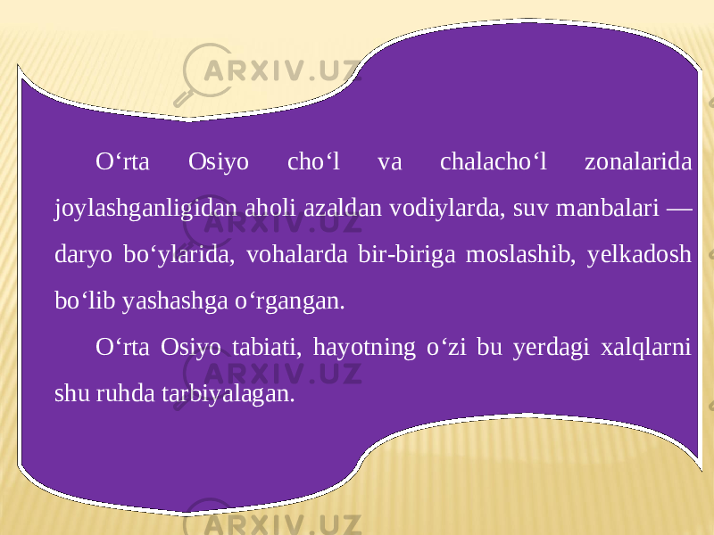 O‘rta Osiyo cho‘l va chalacho‘l zonalarida joylashganligidan aholi azaldan vodiylarda, suv manbalari — daryo bo‘ylarida, vohalarda bir-biriga moslashib, yelkadosh bo‘lib yashashga o‘rgangan. O‘rta Osiyo tabiati, hayotning o‘zi bu yerdagi xalqlarni shu ruhda tarbiyalagan. 