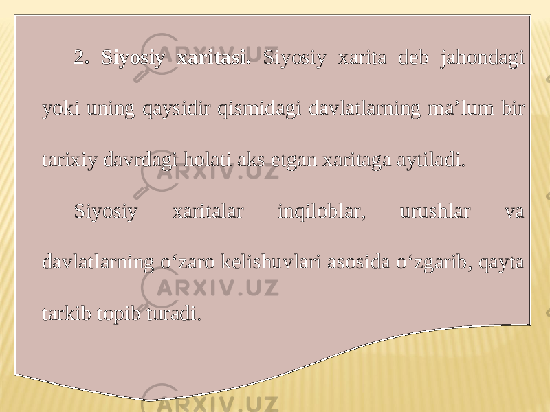 2. Siyosiy xaritasi. Siyosiy xarita deb jahondagi yoki uning qaysidir qismidagi davlatlarning ma’lum bir tarixiy davrdagi holati aks etgan xaritaga aytiladi. Siyosiy xaritalar inqiloblar, urushlar va davlatlarning o‘zaro kelishuvlari asosida o‘zgarib, qayta tarkib topib turadi. 