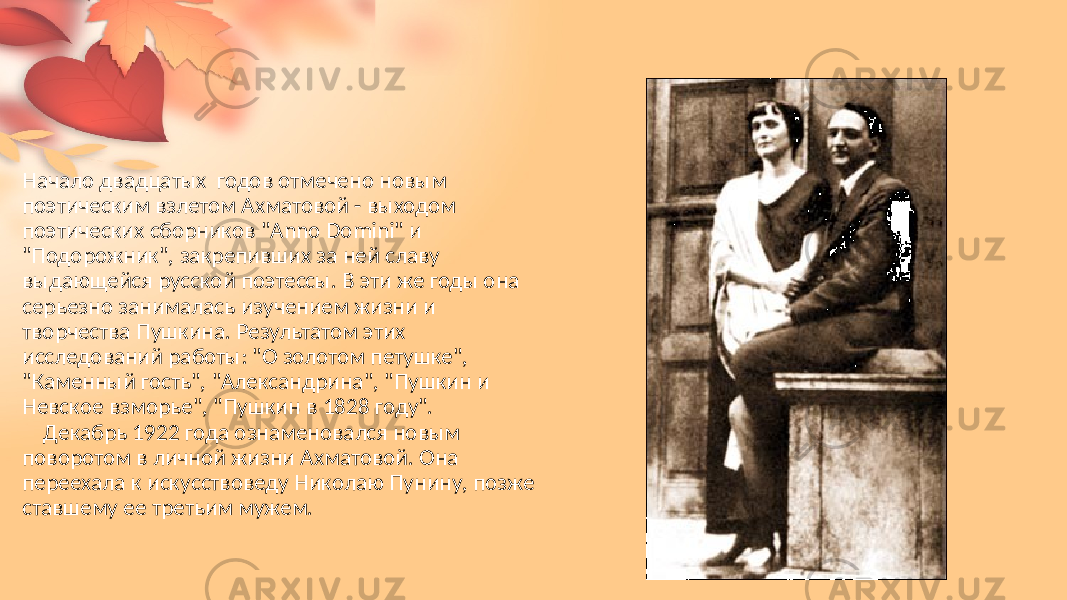 Начало двадцатых   годов  отмечено  новым   поэтическим  взлетом  Ахматовой  - выходом   поэтических  сборников  &#34;Anno  Domini&#34;  и   &#34;Подорожник&#34;,  закрепивших  за  ней  славу   выдающейся  русской  поэтессы.  В  эти  же  годы  она   серьезно  занималась  изучением  жизни  и   творчества  Пушкина.  Результатом  этих   исследований  работы:  &#34;О  золотом  петушке&#34;,   &#34;Каменный  гость&#34;,  &#34;Александрина&#34;,  &#34;Пушкин  и   Невское  взморье&#34;,  &#34;Пушкин  в  1828  году&#34;.        Декабрь  1922  года  ознаменовался  новым   поворотом  в  личной  жизни  Ахматовой.  Она   переехала  к искусствоведу  Николаю  Пунину,  позже   ставшему  ее  третьим  мужем.  
