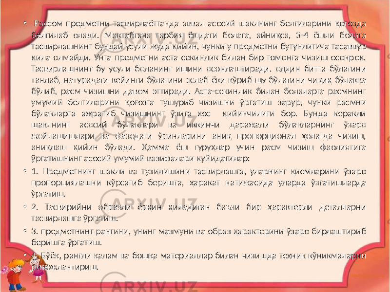 • Рассом предметни тасвирлаётганда аввал асосий шаклнинг белгиларини қоғозда белгилаб олади. Мактабгача тарбия ёшдаги болага, айниқса, 3-4 ёшли болага тасвирлашнинг бундай усули жуда қийин, чунки у предметни бутунлигича тасаввур қила олмайди. Унга предметни аста секинлик билан бир томонга чизиш осонроқ. Тасвирлашнинг бу усули боланинг ишини осонлаштиради. олдин битта бўлагини танлаб, натурадаги кейинги бўлагини эслаб ёки кўриб шу бўлагини чиқиқ бўлакка бўлиб, расм чизишни давом эттиради. Аста-секинлик билан болаларга расмнинг умумий белгиларини қоғозга тушуриб чизишни ўргатиш зарур, чунки расмни бўлакларга ажратиб чизишнинг ўзига ҳос қийинчилиги бор. Бунда керакли шаклнинг асосий бўлаклари ва иккинчи даражали бўлакларнинг ўзаро жойлашишлари ва фазодаги ўринларини аниқ пропорционал ҳолатда чизиш, аниқлаш қийин бўлади. Ҳамма ёш гуруҳлар учин расм чизиш фаолиятига ўргатишнинг асосий умумий вазифалари қуйидагилар: • 1. Предметнинг шакли ва тузилишини тасвирлашга, уларнинг қисмларини ўзаро пропорциялашни кўрсатиб беришга, ҳаракат натижасида уларда ўзгатишларда ўргатиш. • 2. Тасвирийни образли ёрқин қиладиган баъзи бир ҳарактерли деталларни тасвирлашга ўргатиш. • 3. предметнинг рангини, унинг мазмуни ва образ ҳарактерини ўзаро бирлаштириб беришга ўргатиш. • 4. Бўёқ, рангли қалам ва бошқа материаллар билан чизишда техник кўникмаларни ривожлантириш. 