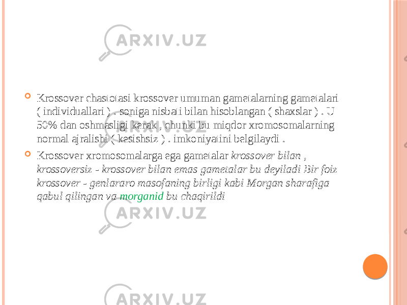  Krossover chastotasi krossover umuman gametalarning gametalari ( individuallari ) . soniga nisbati bilan hisoblangan ( shaxslar ) . U 50% dan oshmasligi kerak , chunki bu miqdor xromosomalarning normal ajralishi ( kesishsiz ) . imkoniyatini belgilaydi .  Krossover xromosomalarga ega gametalar krossover bilan , krossoversiz - krossover bilan emas gametalar bu deyiladi Bir foiz krossover - genlararo masofaning birligi kabi Morgan sharafiga qabul qilingan va morganid bu chaqirildi 