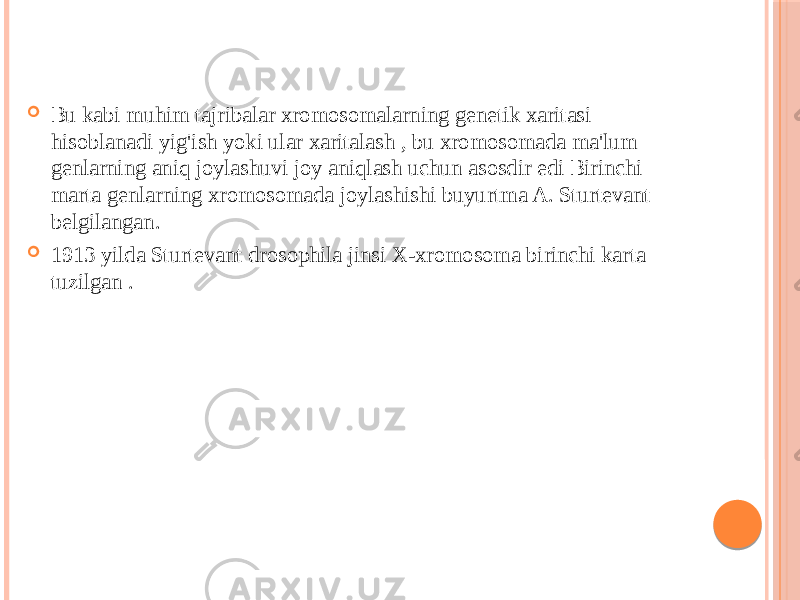  Bu kabi muhim tajribalar xromosomalarning genetik xaritasi hisoblanadi yig&#39;ish yoki ular xaritalash , bu xromosomada ma&#39;lum genlarning aniq joylashuvi joy aniqlash uchun asosdir edi Birinchi marta genlarning xromosomada joylashishi buyurtma A. Sturtevant belgilangan.  1913 yilda Sturtevant drosophila jinsi X-xromosoma birinchi karta tuzilgan . 