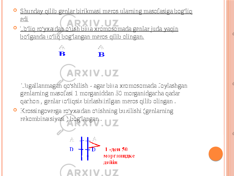  Shunday qilib genlar birikmasi meros ularning masofasiga bog&#39;liq edi  To&#39;liq ro&#39;yxatdan o&#39;tish bitta xromosomada genlar juda yaqin bo&#39;lganda to&#39;liq bog&#39;langan meros qilib olingan. Tugallanmagan qo&#39;shilish - agar bitta xromosomada Joylashgan genlarning masofasi 1 morganiddan 50 morganidgacha qadar qachon , genlar to&#39;liqsiz birlashtirilgan meros qilib olingan .  Krossingoverga ro&#39;yxatdan o&#39;tishning buzilishi (genlarning rekombinatsiyasi ) bog&#39;langan . 