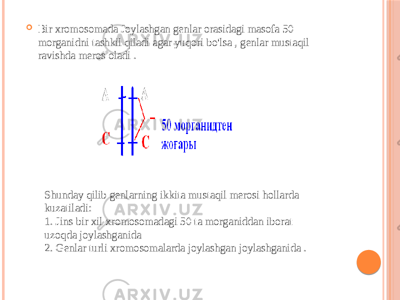  Bir xromosomada Joylashgan genlar orasidagi masofa 50 morganidni tashkil qiladi agar yuqori bo&#39;lsa , genlar mustaqil ravishda meros oladi . Shunday qilib genlarning ikkita mustaqil merosi hollarda kuzatiladi: 1. Jins bir xil xromosomadagi 50 ta morganiddan iborat uzoqda joylashganida 2. Genlar turli xromosomalarda joylashgan joylashganida . 