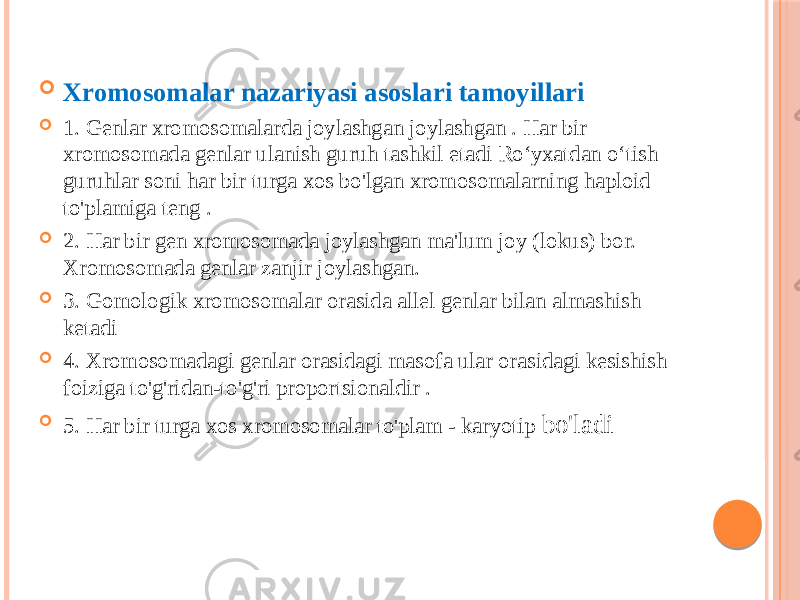  Xromosomalar nazariyasi asoslari tamoyillari  1. Genlar xromosomalarda joylashgan joylashgan . Har bir xromosomada genlar ulanish guruh tashkil etadi Roʻyxatdan oʻtish guruhlar soni har bir turga xos bo&#39;lgan xromosomalarning haploid to&#39;plamiga teng .  2. Har bir gen xromosomada joylashgan ma&#39;lum joy (lokus) bor. Xromosomada genlar zanjir joylashgan.  3. Gomologik xromosomalar orasida allel genlar bilan almashish ketadi  4. Xromosomadagi genlar orasidagi masofa ular orasidagi kesishish foiziga to&#39;g&#39;ridan-to&#39;g&#39;ri proportsionaldir .  5. Har bir turga xos xromosomalar to&#39;plam - karyotip bo&#39;ladi 