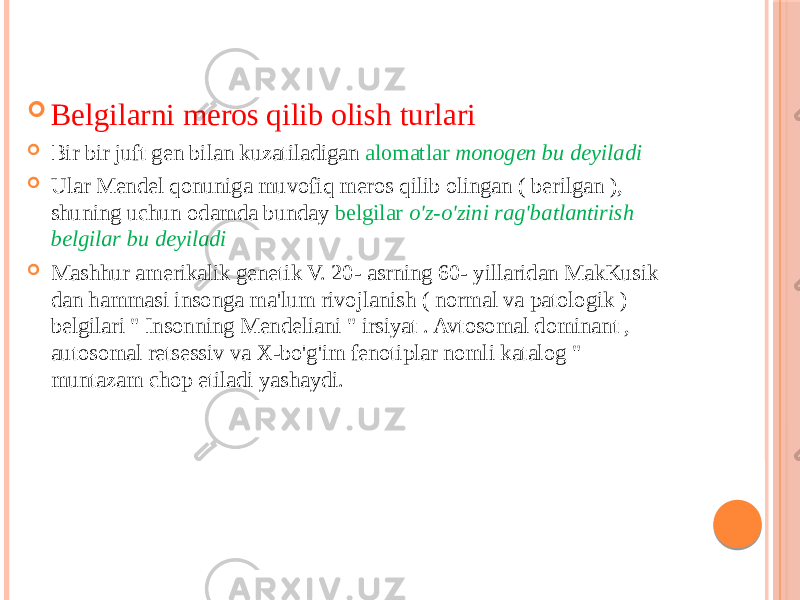  Belgilarni meros qilib olish turlari  Bir bir juft gen bilan kuzatiladigan alomatlar monogen bu deyiladi  Ular Mendel qonuniga muvofiq meros qilib olingan ( berilgan ), shuning uchun odamda bunday belgilar o&#39;z-o&#39;zini rag&#39;batlantirish belgilar bu deyiladi  Mashhur amerikalik genetik V. 20- asrning 60- yillaridan MakKusik dan hammasi insonga ma&#39;lum rivojlanish ( normal va patologik ) belgilari &#34; Insonning Mendeliani &#34; irsiyat . Avtosomal dominant , autosomal retsessiv va X-bo&#39;g&#39;im fenotiplar nomli katalog &#34; muntazam chop etiladi yashaydi. 