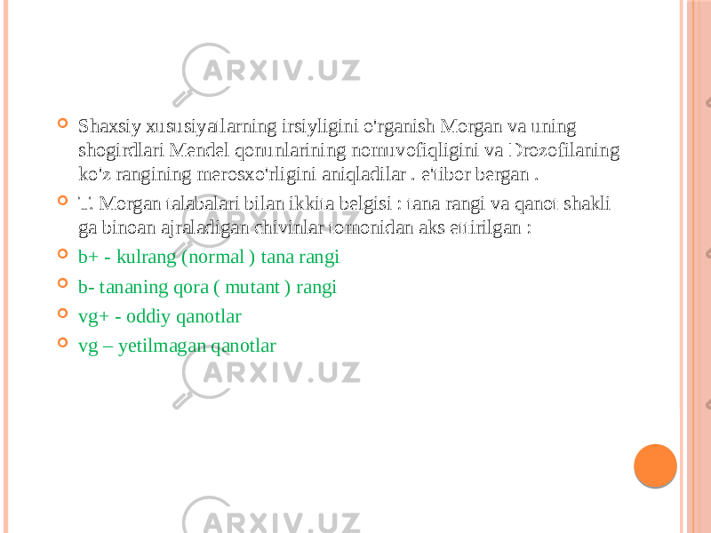  Shaxsiy xususiyatlarning irsiyligini o&#39;rganish Morgan va uning shogirdlari Mendel qonunlarining nomuvofiqligini va Drozofilaning ko&#39;z rangining merosxo&#39;rligini aniqladilar . e&#39;tibor bergan .  T. Morgan talabalari bilan ikkita belgisi : tana rangi va qanot shakli ga binoan ajraladigan chivinlar tomonidan aks ettirilgan :  b+ - kulrang (normal ) tana rangi  b- tananing qora ( mutant ) rangi  vg+ - oddiy qanotlar  vg – yetilmagan qanotlar 