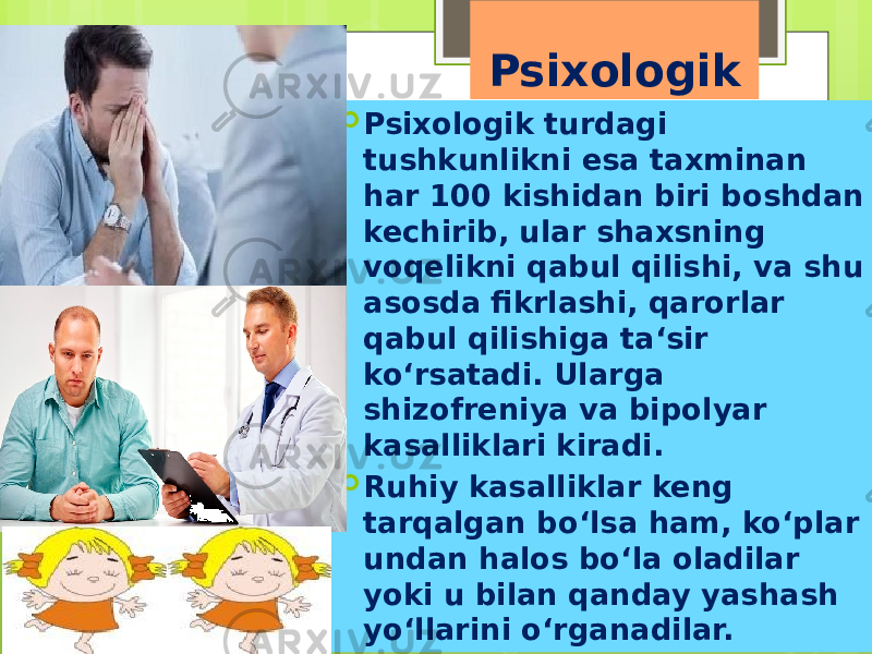 Psixologik  Psixologik turdagi tushkunlikni esa taxminan har 100 kishidan biri boshdan kechirib, ular shaxsning voqelikni qabul qilishi, va shu asosda fikrlashi, qarorlar qabul qilishiga ta‘sir ko‘rsatadi. Ularga shizofreniya va bipolyar kasalliklari kiradi.  Ruhiy kasalliklar keng tarqalgan bo‘lsa ham, ko‘plar undan halos bo‘la oladilar yoki u bilan qanday yashash yo‘llarini o‘rganadilar. 