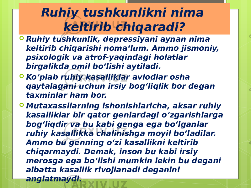 Ruhiy tushkunlikni nima keltirib chiqaradi?  Ruhiy tushkunlik, depressiyani aynan nima keltirib chiqarishi noma‘lum. Ammo jismoniy, psixologik va atrof-yaqindagi holatlar birgalikda omil bo‘lishi aytiladi.  Ko‘plab ruhiy kasalliklar avlodlar osha qaytalagani uchun irsiy bog‘liqlik bor degan taxminlar ham bor.  Mutaxassilarning ishonishlaricha, aksar ruhiy kasalliklar bir qator genlardagi o‘zgarishlarga bog‘liqdir va bu kabi genga ega bo‘lganlar ruhiy kasallikka chalinishga moyil bo‘ladilar. Ammo bu genning o‘zi kasallikni keltirib chiqarmaydi. Demak, inson bu kabi irsiy merosga ega bo‘lishi mumkin lekin bu degani albatta kasallik rivojlanadi deganini anglatmaydi. 