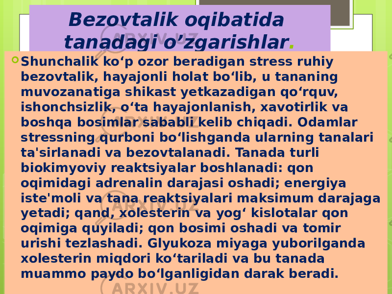 Bezovtalik oqibatida tanadagi o’zgarishlar .  Shunchalik ko‘p ozor beradigan stress ruhiy bezovtalik, hayajonli holat bo‘lib, u tananing muvozanatiga shikast yetkazadigan qo‘rquv, ishonchsizlik, o‘ta hayajonlanish, xavotirlik va boshqa bosimlar sababli kelib chiqadi. Odamlar stressning qurboni bo‘lishganda ularning tanalari ta&#39;sirlanadi va bezovtalanadi. Tanada turli biokimyoviy reaktsiyalar boshlanadi: qon oqimidagi adrenalin darajasi oshadi; energiya iste&#39;moli va tana reaktsiyalari maksimum darajaga yetadi; qand, xolesterin va yog‘ kislotalar qon oqimiga quyiladi; qon bosimi oshadi va tomir urishi tezlashadi. Glyukoza miyaga yuborilganda xolesterin miqdori ko‘tariladi va bu tanada muammo paydo bo‘lganligidan darak beradi. 