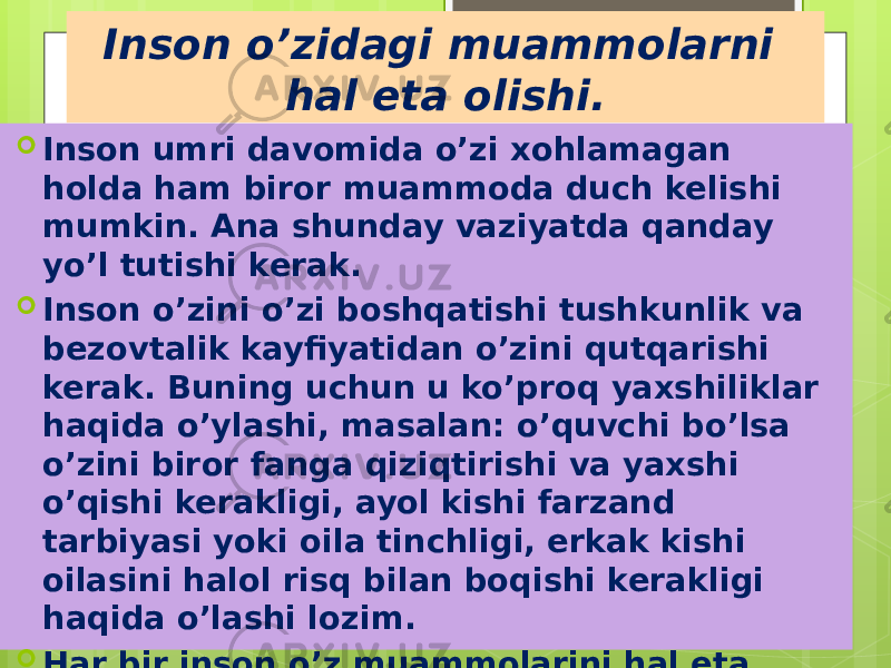 Inson o’zidagi muammolarni hal eta olishi.  Inson umri davomida o’zi xohlamagan holda ham biror muammoda duch kelishi mumkin. Ana shunday vaziyatda qanday yo’l tutishi kerak.  Inson o’zini o’zi boshqatishi tushkunlik va bezovtalik kayfiyatidan o’zini qutqarishi kerak. Buning uchun u ko’proq yaxshiliklar haqida o’ylashi, masalan: o’quvchi bo’lsa o’zini biror fanga qiziqtirishi va yaxshi o’qishi kerakligi, ayol kishi farzand tarbiyasi yoki oila tinchligi, erkak kishi oilasini halol risq bilan boqishi kerakligi haqida o’lashi lozim.  Har bir inson o’z muammolarini hal eta oladi bu esa hammaning o’z qo’lida 