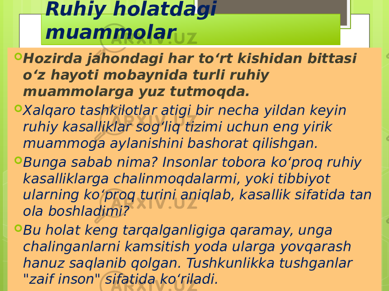 Ruhiy holatdagi muammolar  Hozirda jahondagi har to‘rt kishidan bittasi o‘z hayoti mobaynida turli ruhiy muammolarga yuz tutmoqda.  Xalqaro tashkilotlar atigi bir necha yildan keyin ruhiy kasalliklar sog‘liq tizimi uchun eng yirik muammoga aylanishini bashorat qilishgan.  Bunga sabab nima? Insonlar tobora ko‘proq ruhiy kasalliklarga chalinmoqdalarmi, yoki tibbiyot ularning ko‘proq turini aniqlab, kasallik sifatida tan ola boshladimi?  Bu holat keng tarqalganligiga qaramay, unga chalinganlarni kamsitish yoda ularga yovqarash hanuz saqlanib qolgan. Tushkunlikka tushganlar &#34;zaif inson&#34; sifatida ko‘riladi. 