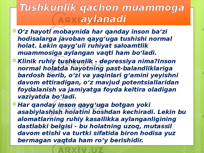 Tushkunlik qachon muammoga aylanadi  O‘z hayoti mobaynida har qanday inson ba‘zi hodisalarga javoban qayg‘uga tushishi normal holat. Lekin qayg‘uli ruhiyat saloamtlik muammosiga aylangan vaqti ham bo‘ladi.  Klinik ruhiy tushkunlik - depressiya nima?Inson normal holatda hayotning past-balandliklariga bardosh berib, o‘zi va yaqinlari g‘amini yeyishni davom ettiradigan, o‘z mavjud potentsiallaridan foydalanish va jamiyatga foyda keltira oladigan vaziyatda bo‘ladi.  Har qanday inson qayg‘uga botgan yoki asabiylashish holatini boshdan kechiradi. Lekin bu alomatlarning ruhiy kasallikka aylanganligining dastlabki belgisi - bu holatning uzoq, mutassil davom etishi va turtki sifatida biron hodisa yuz bermagan vaqtda ham ro‘y berishidir. 