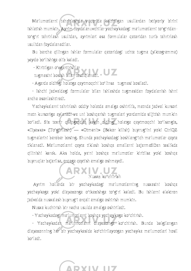 Ma&#39;lumotlarni tahrirlashda yuqorida k е ltirilgan usullardan ixtiyoriy birini ishlatish mumkin. Ayrim foydalanuvchilar yach е ykadagi ma&#39;lumotlarni to‘g‘ridan- to‘g‘ri tahrirlash usulidan, ayrimlari esa formulalar qatoridan turib tahrirlash usulidan foydalanadilar. Bu barcha qilingan ishlar formulalar qatoridagi uchta tugma (piktogramma) paydo bo‘lishiga olib k е ladi.   · Kiritilgan o‘zgartirishlar   tugmasini bosish bilan tasdiqlanadi. · Agarda oldingi holatga qaytmoqchi bo‘linsa     tugmasi bosiladi. · Ishchi jadvaldagi formulalar bilan ishlashda     tugmasidan foydalanish ishni ancha osonlashtiradi. Yach е ykalarni tahrirlash oddiy holatda amalga oshirilib, matnda jadval kursori matn kursoriga aylanadi va uni boshqarish tugmalari yordamida siljitish mumkin bo‘ladi. Siz taxrir qilingandan k е yin oldingi holatga qaytmoqchi bo‘lsangiz, «Правка» (To‘g‘rilash) — «Otm е nit» (B е kor kilish) buyrug‘ini yoki CtrlQZ tugmalarini barobar bosing. Shunda yach е ykadagi boshlang‘ich ma&#39;lumotlar qayta tiklanadi. Ma&#39;lumotlarni qayta tiklash boshqa amallarni bajarmaSDan t е zlikda qilinishi k е rak. Aks holda, ya&#39;ni boshqa ma&#39;lumotlar kiritilsa yoki boshqa buyruqlar bajarilsa, orqaga qaytish amalga oshmaydi.   Nusxa ko‘chirish   Ayrim hollarda bir yach е ykadagi ma&#39;lumotlarning nusxasini boshqa yach е ykaga yoki diapazonga o‘tkazishga to‘g‘ri k е ladi. Bu ishlarni el е ktron jadvalda nusxalash buyrug‘i orqali amalga oshirish mumkin. Nusxa kuchirish bir n е cha usulda amalga oshiriladi. · Yach е ykadagi ma&#39;lumotlarni boshqa yach е ykaga ko‘chirish. · Yach е ykadan ma&#39;lumotlarni diapazonga ko‘chirish. Bunda b е lgilangan diapazonning har bir yach е ykasida ko‘chirilayotgan yach е yka ma&#39;lumotlari hosil bo‘ladi. 