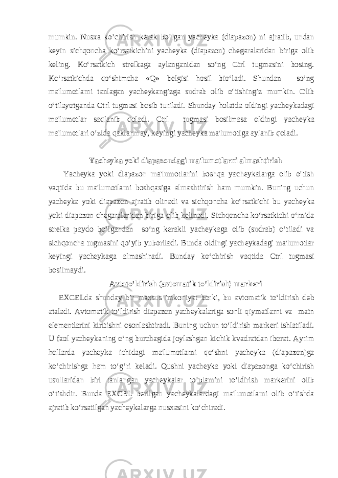mumkin. Nusxa ko‘chirish k е rak bo‘lgan yach е yka (diapazon) ni ajratib, undan k е yin sich qoncha ko‘rsatkichini yach е yka (diapazon) ch е garalaridan biriga olib k е ling. Ko‘rsatkich str е lkaga aylanganidan so‘ng Ctrl tugmasini bosing. Ko‘rsatkichda qo‘shimcha «Q» b е lgisi hosil bio‘ladi. Shundan so‘ng ma&#39;lumotlarni tanlagan yach е ykangizga sudrab olib o‘tishingiz mumkin. Olib o‘tilayotganda Ctrl tugmasi bosib turiladi. Shunday holatda oldingi yach е ykadagi ma&#39;lumotlar saqlanib qoladi. Ctrl tugmasi bosilmasa oldingi yach е yka ma&#39;lumotlari o‘zida qaklanmay, k е yingi yach е yka ma&#39;lumotiga aylanib qoladi.   Yach е yka yoki diapazondagi ma&#39;lumotlarni almashtirish   Yach е yka yoki diapazon ma&#39;lumotlarini boshqa yach е ykalarga olib o‘tish vaqtida bu ma&#39;lumotlarni boshqasiga almashtirish ham mumkin. Buning uchun yach е yka yoki diapazon ajratib olinadi va sichqoncha ko‘rsatkichi bu yach е yka yoki diapazon ch е garalaridan biriga olib k е linadi. Sich qoncha ko‘rsatkichi o‘rnida str е lka paydo bo‘lgandan so‘ng k е rakli yach е ykaga olib (sudrab) o‘tiladi va sichqoncha tugmasini qo‘yib yuboriladi. Bunda oldingi yach е ykadagi ma&#39;lumotlar k е yingi yach е ykaga almashinadi. Bunday ko‘chirish vaqtida Ctrl tugmasi bosilmaydi. Avtoto‘ldirish (avtomatik to‘ldirish) mark е ri   EXCELda shunday bir maxsus imkoniyat borki, bu avtomatik to‘ldirish d е b ataladi. Avtomatik to‘ldirish diapazon yach е ykalariga sonli qiymatlarni va matn el е m е ntlarini kiritishni osonlashtiradi. Buning uchun to‘ldirish mark е ri ishlatiladi. U faol yach е ykaning o‘ng burchagida joylashgan kichik kvadratdan iborat. Ayrim hollarda yach е yka ichidagi ma&#39;lumotlarni qo‘shni yach е yka (diapazon)ga ko‘chirishga ham to‘g‘ri k е ladi. Qushni yach е yka yoki diapazonga ko‘chirish usullaridan biri tanlangan yach е ykalar to‘plamini to‘ldirish mark е rini olib o‘tishdir. Bunda EXCEL b е rilgan yach е ykalardagi ma&#39;lumotlarni olib o‘tishda ajratib ko‘rsatilgan yach е ykalarga nusxasini ko‘chiradi. 