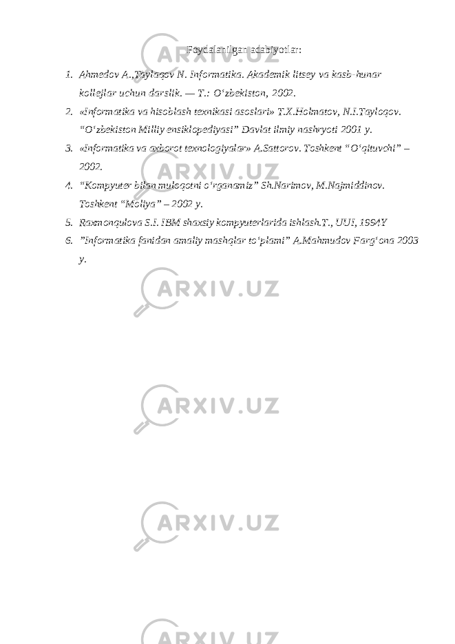 Foydalanilgan adabiyotlar: 1. Ahmedov A.,Taylaqov N. Informatika. Akademik litsey va kasb-hunar kollejlar uchun darslik. — T.: O‘zbekiston, 2002. 2. «Informatika va hisoblash texnikasi asoslari» T.X.Holmatov, N.I.Tayloqov. “O‘zbekiston Milliy ensiklopediyasi” Davlat ilmiy nashryoti 2001 y. 3. «Informatika va axborot texnologiyalar» A.Sattorov. Т oshkent “O‘qituvchi” – 2002. 4. “Kompyuter bilan muloqotni o‘rganamiz” Sh.Narimov, M.Najmiddinov. Toshkent “Moliya” – 2002 y. 5. Raxmonqulova S.I. IBM shaxsiy kompyuterlarida ishlash. Т ., UUI, 1994Y 6. ”Informatika fanidan amaliy mashqlar to‘plami” A.Mahmudov Farg‘ona 2003 y. 