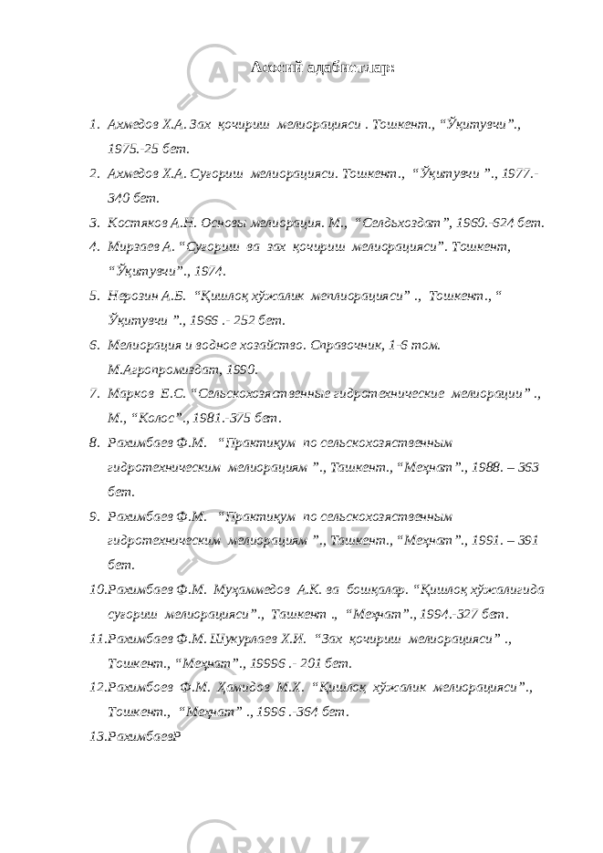 Асосий адабиетлар: 1. Ахмедов Х.А. Зах қочириш мелиорацияси . Тошкент., “Ўқитувчи”., 1975.-25 бет. 2. Ахмедов Х.А. Суғориш мелиорацияси. Тошкент., “Ўқитувчи ”., 1977.- 340 бет. 3. Костяков А.Н. Основы мелиорация. М., “Селдьхоздат”, 1960.-624 бет. 4. Мирзаев А. “Суғориш ва зах қочириш мелиорацияси”. Тошкент, “Ўқитувчи”., 1974. 5. Нерозин А.Б. “Қишлоқ хўжалик меплиорацияси” ., Тошкент., “ Ўқитувчи ”., 1966 .- 252 бет. 6. Мелиорация и водное хозайство. Справочник, 1-6 том. М.Агропромиздат, 1990. 7. Марков Е.С. “Сельскохозяственные гидротехнические мелиорации” ., М., “Колос”., 1981.-375 бет. 8. Рахимбаев Ф.М. “Практиқум по сельскохозяственным гидротехническим мелиорациям ”., Ташкент., “Меҳнат”., 1988. – 363 бет. 9. Рахимбаев Ф.М. “Практиқум по сельскохозяственным гидротехническим мелиорациям ”., Ташкент., “Меҳнат”., 1991. – 391 бет. 10. Рахимбаев Ф.М. Муҳаммедов А.К. ва бошқалар. “Қишлоқ хўжалигида суғориш мелиорацияси”., Ташкент ., “Меҳнат”., 1994.-327 бет. 11. Рахимбаев Ф.М. Шукурлаев Х.И. “Зах қочириш мелиорацияси” ., Тошкент., “Меҳнат”., 19996 .- 201 бет. 12. Рахимбоев Ф.М. Ҳамидов М.Х. “Қишлоқ хўжалик мелиорацияси”., Тошкент., “Меҳнат” ., 1996 .-364 бет. 13. РахимбаевР 